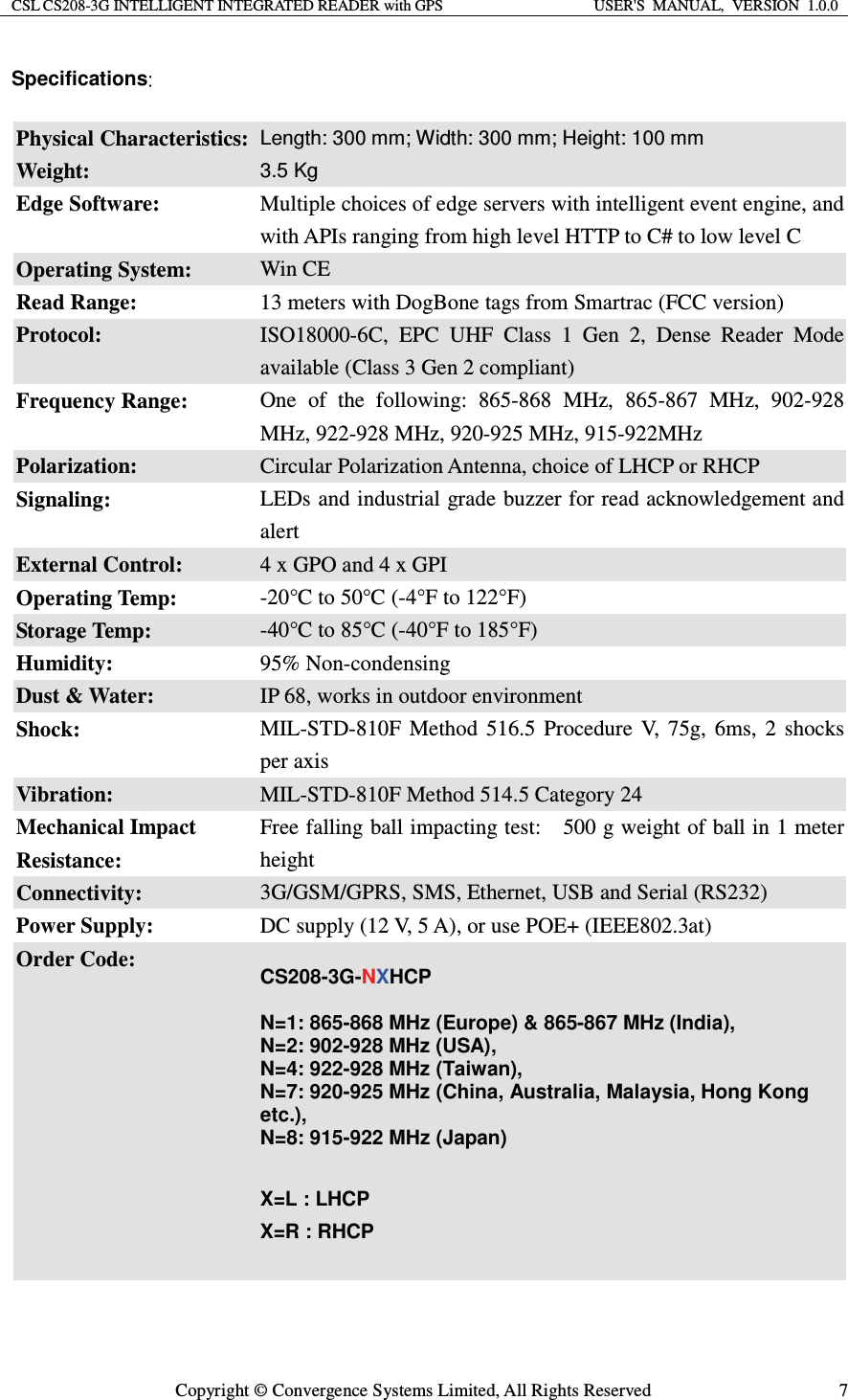 CSL CS208-3G INTELLIGENT INTEGRATED READER with GPS  USER&apos;S  MANUAL,  VERSION  1.0.0  Copyright © Convergence Systems Limited, All Rights Reserved  7Specifications  Physical Characteristics: Length: 300 mm; Width: 300 mm; Height: 100 mm Weight: 3.5 Kg Edge Software:  Multiple choices of edge servers with intelligent event engine, and with APIs ranging from high level HTTP to C# to low level C Operating System:  Win CE Read Range:    13 meters with DogBone tags from Smartrac (FCC version) Protocol:  ISO18000-6C, EPC UHF Class 1 Gen 2, Dense Reader Mode available (Class 3 Gen 2 compliant) Frequency Range:  One of the following: 865-868 MHz, 865-867 MHz, 902-928 MHz, 922-928 MHz, 920-925 MHz, 915-922MHz Polarization:  Circular Polarization Antenna, choice of LHCP or RHCP Signaling:  LEDs and industrial grade buzzer for read acknowledgement and alert External Control:  4 x GPO and 4 x GPI Operating Temp:  -20°C to 50°C (-4°F to 122°F) Storage Temp:  -40°C to 85°C (-40°F to 185°F) Humidity:  95% Non-condensing Dust &amp; Water:  IP 68, works in outdoor environment Shock:  MIL-STD-810F Method 516.5 Procedure V, 75g, 6ms, 2 shocks per axis Vibration:  MIL-STD-810F Method 514.5 Category 24 Mechanical Impact Resistance: Free falling ball impacting test:    500 g weight of ball in 1 meter height Connectivity:  3G/GSM/GPRS, SMS, Ethernet, USB and Serial (RS232) Power Supply:  DC supply (12 V, 5 A), or use POE+ (IEEE802.3at) Order Code:  CS208-3G-NXHCP  N=1: 865-868 MHz (Europe) &amp; 865-867 MHz (India), N=2: 902-928 MHz (USA),   N=4: 922-928 MHz (Taiwan),   N=7: 920-925 MHz (China, Australia, Malaysia, Hong Kong etc.), N=8: 915-922 MHz (Japan)  X=L : LHCP X=R : RHCP   