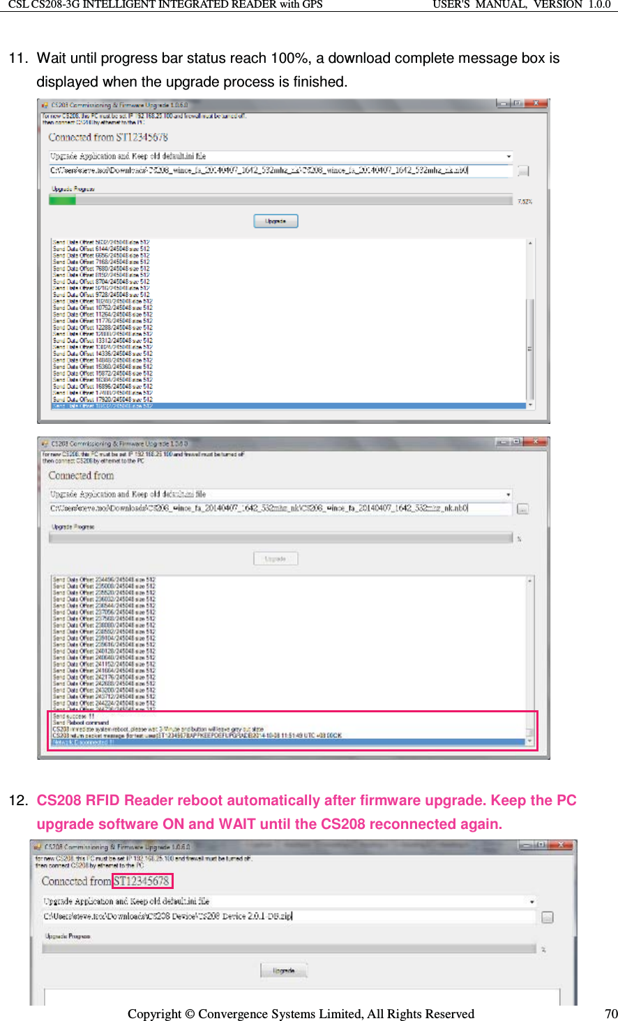 CSL CS208-3G INTELLIGENT INTEGRATED READER with GPS  USER&apos;S  MANUAL,  VERSION  1.0.0  Copyright © Convergence Systems Limited, All Rights Reserved  7011.  Wait until progress bar status reach 100%, a download complete message box is displayed when the upgrade process is finished.                              12.  CS208 RFID Reader reboot automatically after firmware upgrade. Keep the PC upgrade software ON and WAIT until the CS208 reconnected again.    