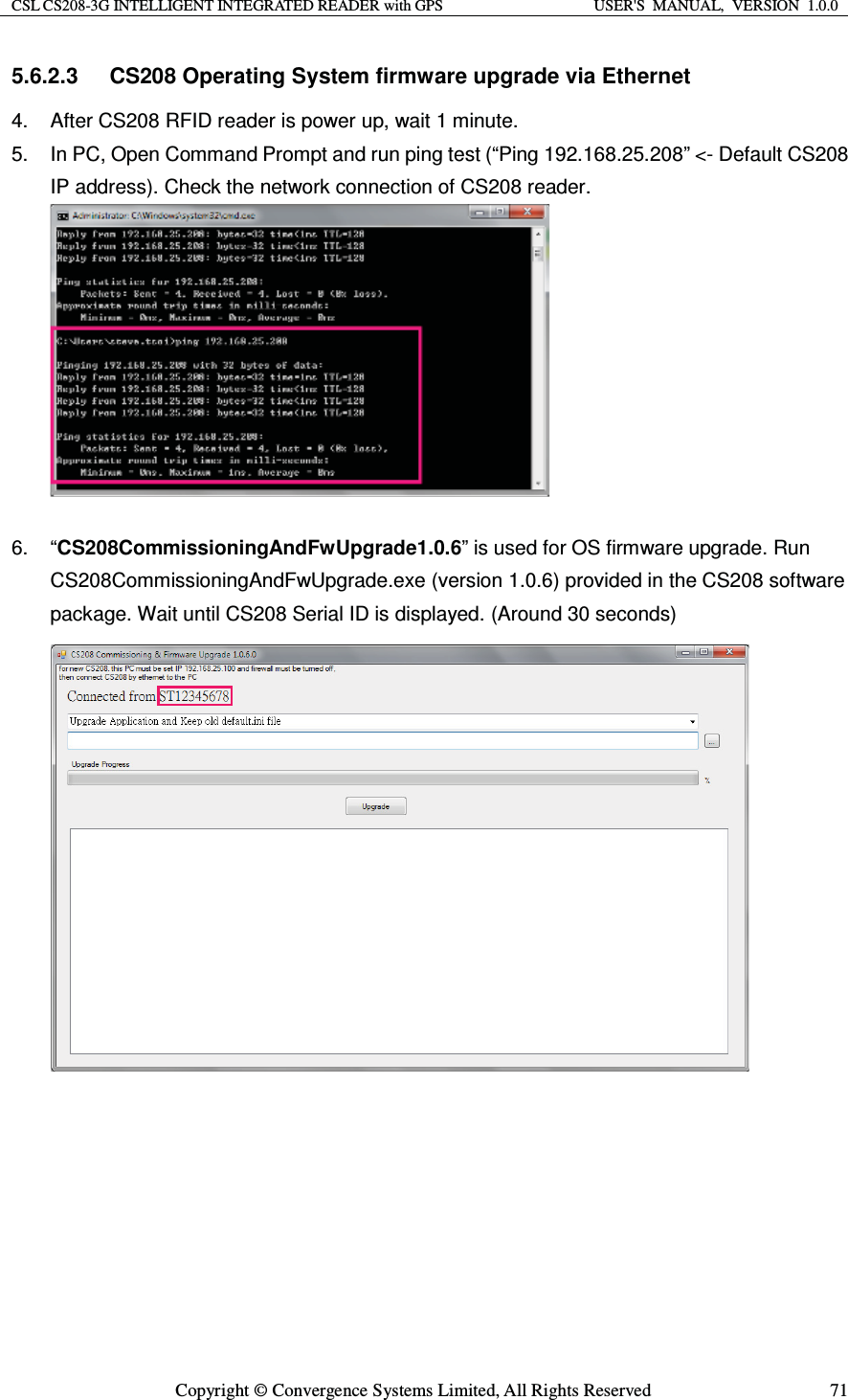 CSL CS208-3G INTELLIGENT INTEGRATED READER with GPS  USER&apos;S  MANUAL,  VERSION  1.0.0  Copyright © Convergence Systems Limited, All Rights Reserved  715.6.2.3  CS208 Operating System firmware upgrade via Ethernet 4.  After CS208 RFID reader is power up, wait 1 minute. 5.  In PC, Open Command Prompt and run ping test (“Ping 192.168.25.208” &lt;- Default CS208 IP address). Check the network connection of CS208 reader.   6. “CS208CommissioningAndFwUpgrade1.0.6” is used for OS firmware upgrade. Run CS208CommissioningAndFwUpgrade.exe (version 1.0.6) provided in the CS208 software package. Wait until CS208 Serial ID is displayed. (Around 30 seconds)                      