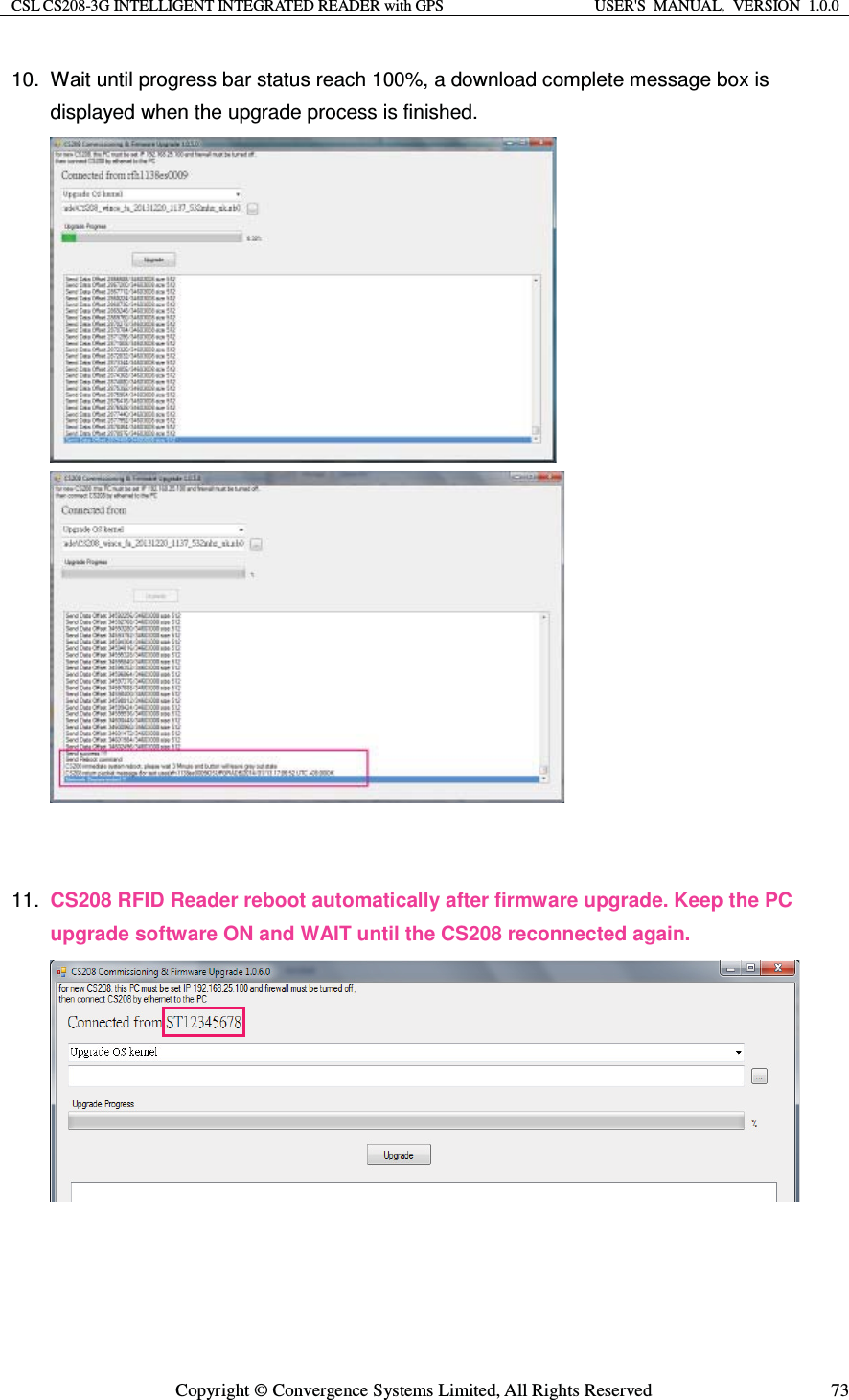 CSL CS208-3G INTELLIGENT INTEGRATED READER with GPS  USER&apos;S  MANUAL,  VERSION  1.0.0  Copyright © Convergence Systems Limited, All Rights Reserved  7310.  Wait until progress bar status reach 100%, a download complete message box is displayed when the upgrade process is finished.                        11.  CS208 RFID Reader reboot automatically after firmware upgrade. Keep the PC upgrade software ON and WAIT until the CS208 reconnected again.            