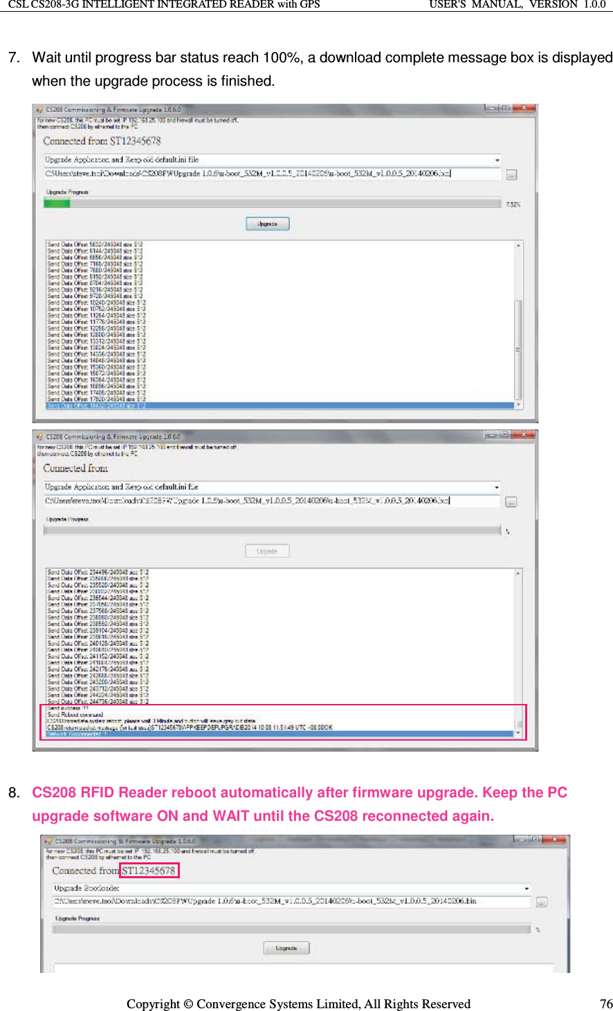 CSL CS208-3G INTELLIGENT INTEGRATED READER with GPS  USER&apos;S  MANUAL,  VERSION  1.0.0  Copyright © Convergence Systems Limited, All Rights Reserved  767.  Wait until progress bar status reach 100%, a download complete message box is displayed when the upgrade process is finished.                              8.  CS208 RFID Reader reboot automatically after firmware upgrade. Keep the PC upgrade software ON and WAIT until the CS208 reconnected again.      
