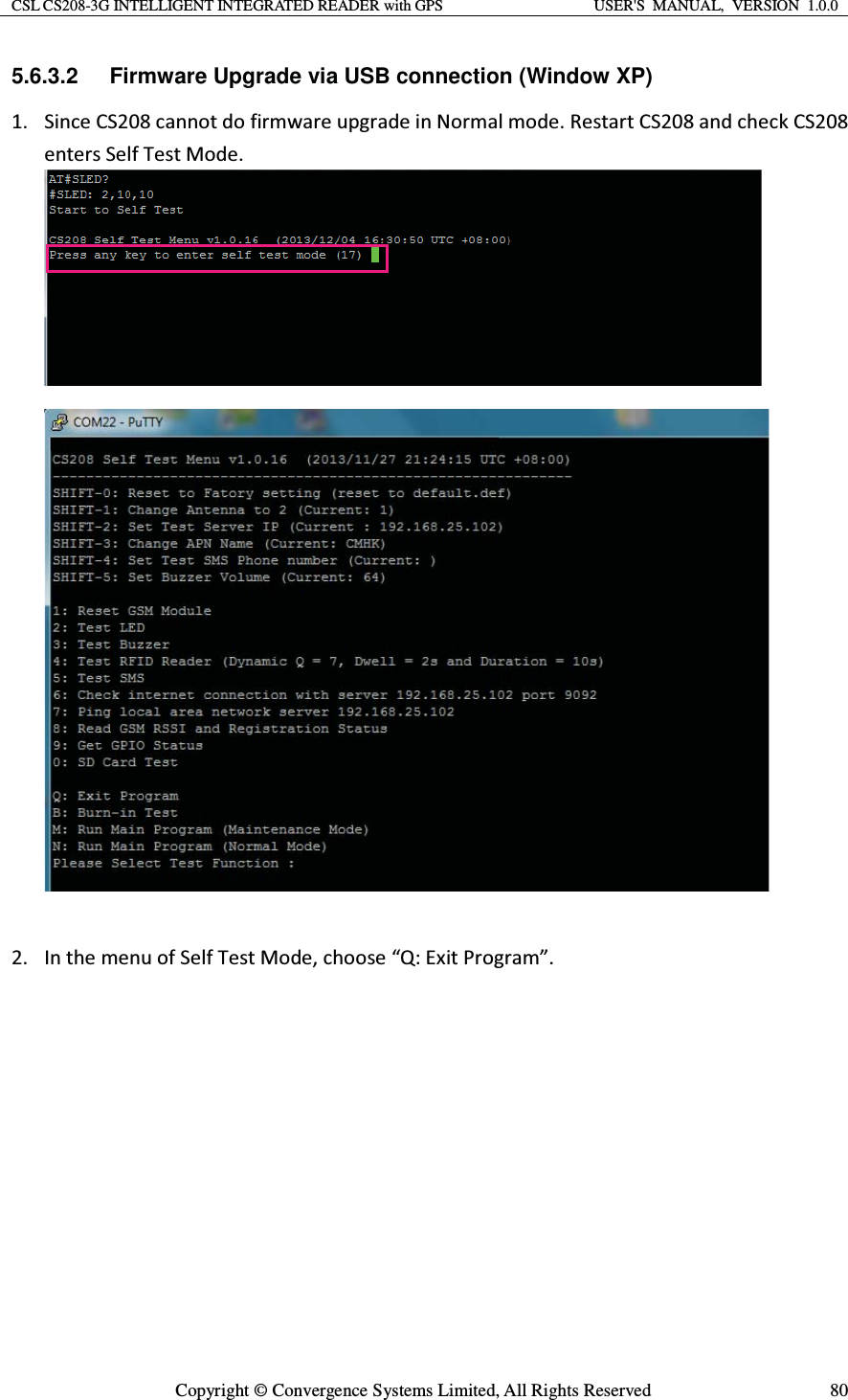 CSL CS208-3G INTELLIGENT INTEGRATED READER with GPS  USER&apos;S  MANUAL,  VERSION  1.0.0  Copyright © Convergence Systems Limited, All Rights Reserved  805.6.3.2  Firmware Upgrade via USB connection (Window XP) ϭ͘ ^ŝŶĐĞ^ϮϬϴĐĂŶŶŽƚĚŽĨŝƌŵǁĂƌĞƵƉŐƌĂĚĞŝŶEŽƌŵĂůŵŽĚĞ͘ZĞƐƚĂƌƚ^ϮϬϴĂŶĚĐŚĞĐŬ^ϮϬϴĞŶƚĞƌƐ^ĞůĨdĞƐƚDŽĚĞ͘Ϯ͘ /ŶƚŚĞŵĞŶƵŽĨ^ĞůĨdĞƐƚDŽĚĞ͕ĐŚŽŽƐĞ͞Y͗ǆŝƚWƌŽŐƌĂŵ͘͟  