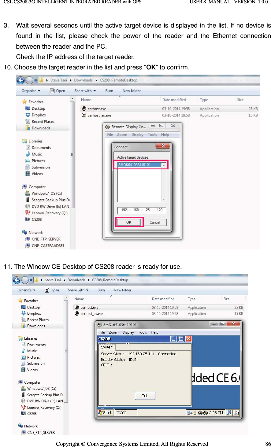 CSL CS208-3G INTELLIGENT INTEGRATED READER with GPS  USER&apos;S  MANUAL,  VERSION  1.0.0  Copyright © Convergence Systems Limited, All Rights Reserved  863.  Wait several seconds until the active target device is displayed in the list. If no device is found in the list, please check the power of the reader and the Ethernet connection between the reader and the PC. Check the IP address of the target reader. 10. Choose the target reader in the list and press “OK” to confirm.                   11. The Window CE Desktop of CS208 reader is ready for use.               