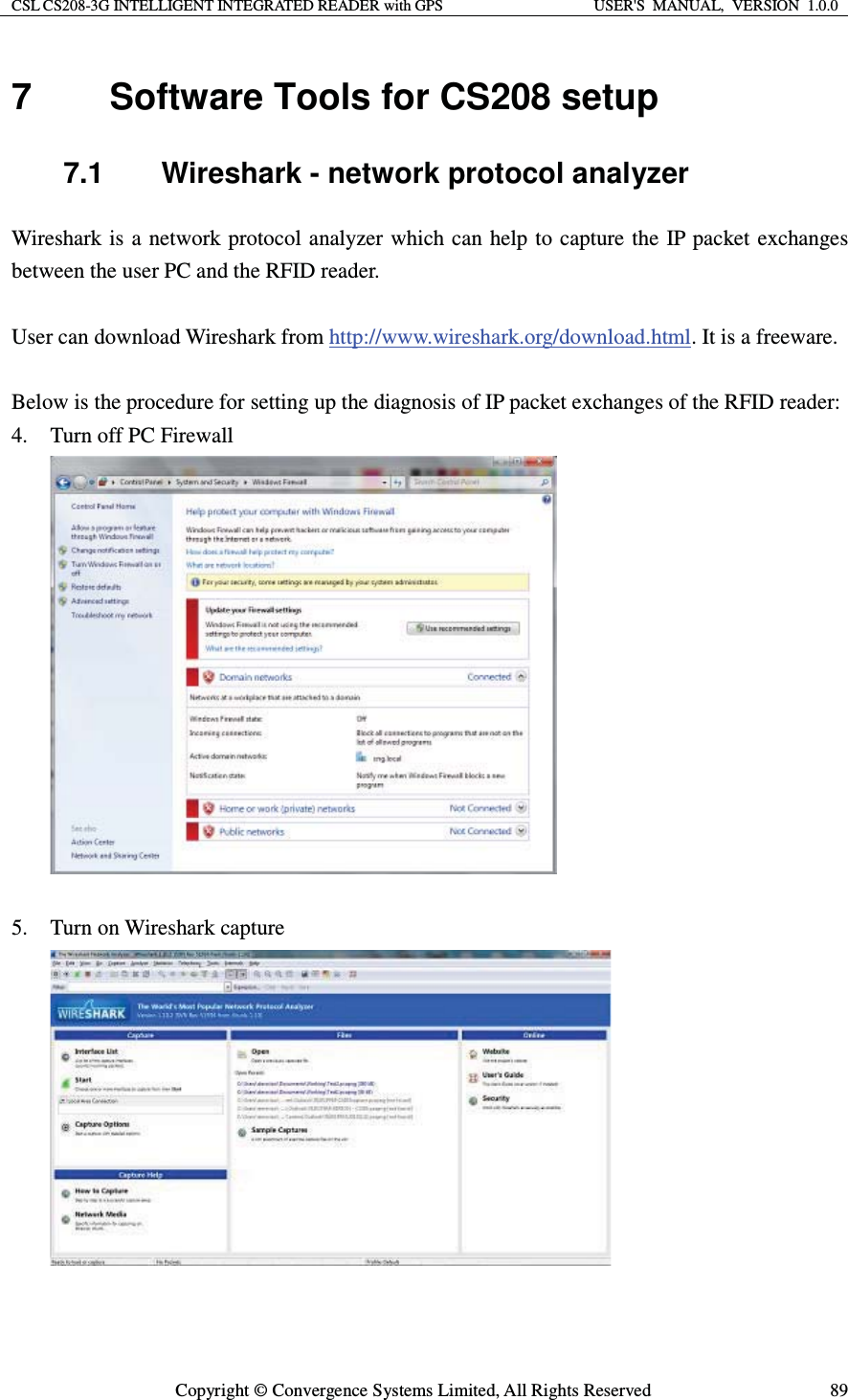 CSL CS208-3G INTELLIGENT INTEGRATED READER with GPS  USER&apos;S  MANUAL,  VERSION  1.0.0  Copyright © Convergence Systems Limited, All Rights Reserved  897  Software Tools for CS208 setup 7.1  Wireshark - network protocol analyzer Wireshark is a network protocol analyzer which can help to capture the IP packet exchanges between the user PC and the RFID reader.  User can download Wireshark from http://www.wireshark.org/download.html. It is a freeware.  Below is the procedure for setting up the diagnosis of IP packet exchanges of the RFID reader: 4. Turn off PC Firewall   5. Turn on Wireshark capture    