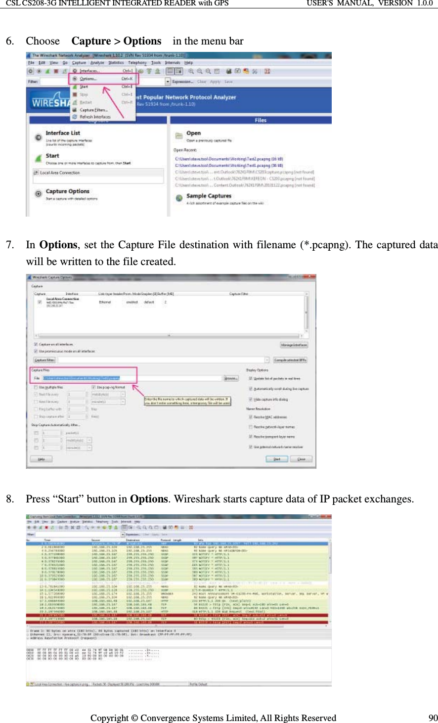 CSL CS208-3G INTELLIGENT INTEGRATED READER with GPS  USER&apos;S  MANUAL,  VERSION  1.0.0  Copyright © Convergence Systems Limited, All Rights Reserved  906. Choose  Capture &gt; Options    in the menu bar   7. In Options, set the Capture File destination with filename (*.pcapng). The captured data will be written to the file created.   8. Press “Start” button in Options. Wireshark starts capture data of IP packet exchanges.  
