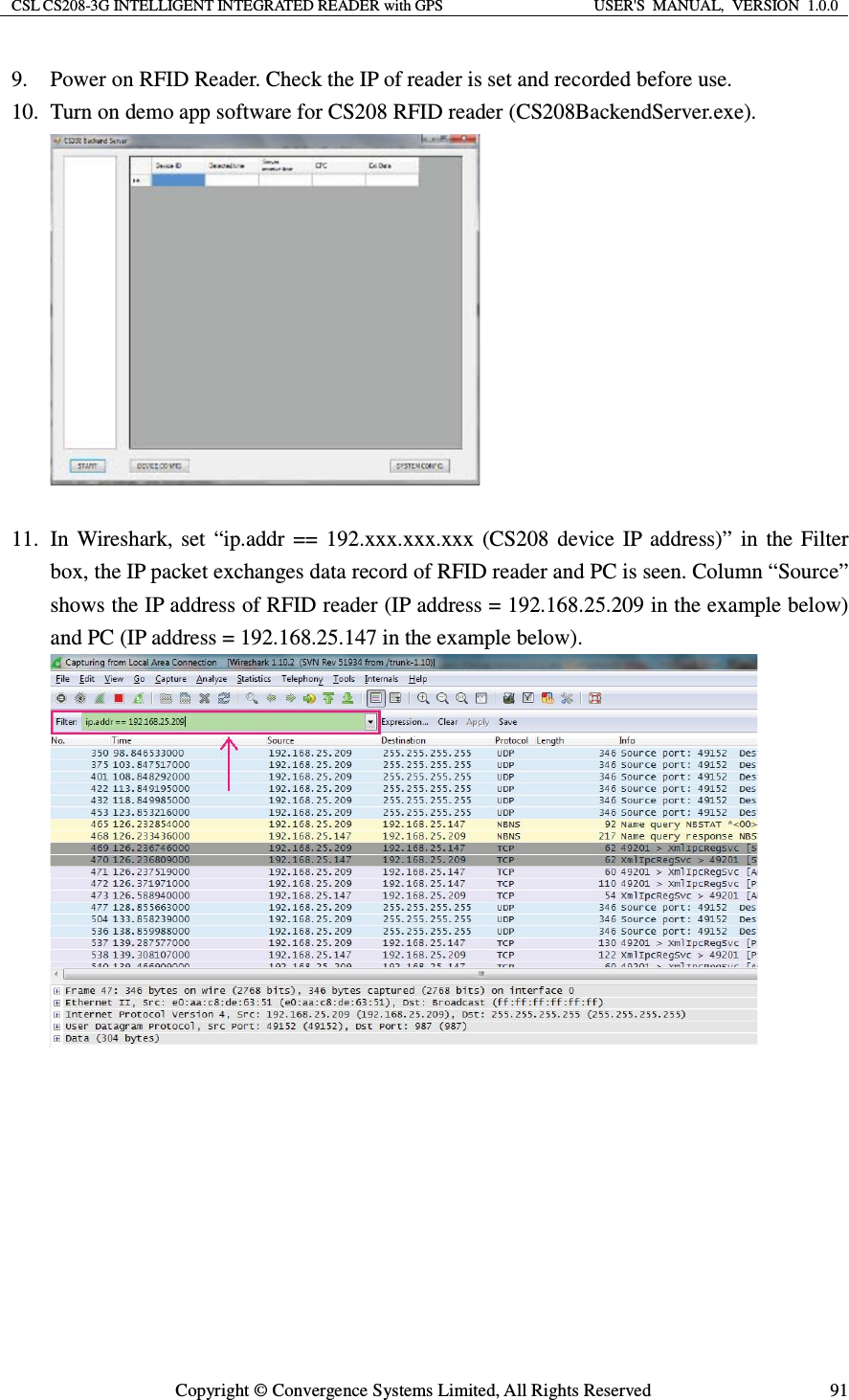 CSL CS208-3G INTELLIGENT INTEGRATED READER with GPS  USER&apos;S  MANUAL,  VERSION  1.0.0  Copyright © Convergence Systems Limited, All Rights Reserved  919. Power on RFID Reader. Check the IP of reader is set and recorded before use. 10. Turn on demo app software for CS208 RFID reader (CS208BackendServer.exe).   11. In Wireshark, set “ip.addr == 192.xxx.xxx.xxx (CS208 device IP address)” in the Filter box, the IP packet exchanges data record of RFID reader and PC is seen. Column “Source” shows the IP address of RFID reader (IP address = 192.168.25.209 in the example below) and PC (IP address = 192.168.25.147 in the example below).          