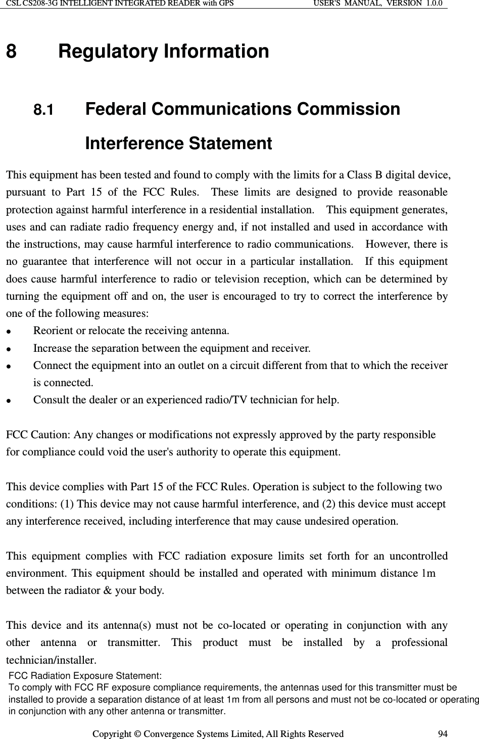 CSL CS208-3G INTELLIGENT INTEGRATED READER with GPS  USER&apos;S  MANUAL,  VERSION  1.0.0  Copyright © Convergence Systems Limited, All Rights Reserved  948 Regulatory Information  8.1  Federal Communications Commission Interference Statement This equipment has been tested and found to comply with the limits for a Class B digital device, pursuant to Part 15 of the FCC Rules.  These limits are designed to provide reasonable protection against harmful interference in a residential installation.    This equipment generates, uses and can radiate radio frequency energy and, if not installed and used in accordance with the instructions, may cause harmful interference to radio communications.    However, there is no guarantee that interference will not occur in a particular installation.  If this equipment does cause harmful interference to radio or television reception, which can be determined by turning the equipment off and on, the user is encouraged to try to correct the interference by one of the following measures: z Reorient or relocate the receiving antenna. z Increase the separation between the equipment and receiver. z Connect the equipment into an outlet on a circuit different from that to which the receiver is connected. z Consult the dealer or an experienced radio/TV technician for help.  FCC Caution: Any changes or modifications not expressly approved by the party responsible for compliance could void the user&apos;s authority to operate this equipment.  This device complies with Part 15 of the FCC Rules. Operation is subject to the following two conditions: (1) This device may not cause harmful interference, and (2) this device must accept any interference received, including interference that may cause undesired operation.  This equipment complies with FCC radiation exposure limits set forth for an uncontrolled environment. This equipment should be installed and operated with minimum distance 1m between the radiator &amp; your body.  This device and its antenna(s) must not be co-located or operating in conjunction with any other antenna or transmitter. This product must be installed by a professional technician/installer.   FCC Radiation Exposure Statement: To comply with FCC RF exposure compliance requirements, the antennas used for this transmitter must be installed to provide a separation distance of at least 1m from all persons and must not be co-located or operating in conjunction with any other antenna or transmitter.