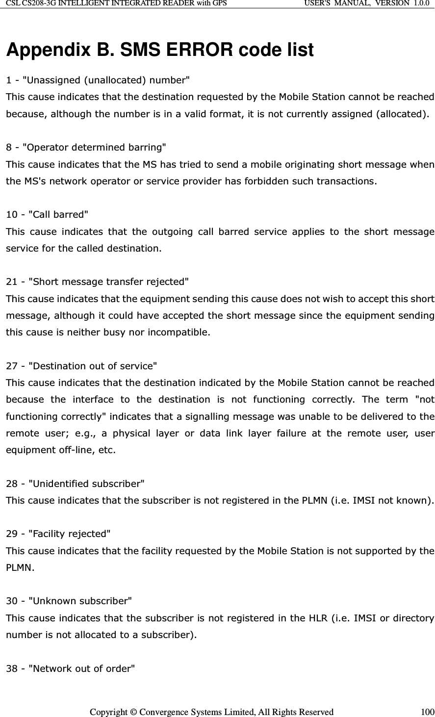 CSL CS208-3G INTELLIGENT INTEGRATED READER with GPS  USER&apos;S  MANUAL,  VERSION  1.0.0  Copyright © Convergence Systems Limited, All Rights Reserved  100Appendix B. SMS ERROR code list 8QDVVLJQHGXQDOORFDWHGQXPEHU 7KLVFDXVHLQGLFDWHVWKDWWKHGHVWLQDWLRQUHTXHVWHGE\WKH0RELOH6WDWLRQFDQQRWEHUHDFKHGEHFDXVHDOWKRXJKWKHQXPEHULVLQDYDOLGIRUPDWLWLVQRWFXUUHQWO\DVVLJQHGDOORFDWHG 2SHUDWRUGHWHUPLQHGEDUULQJ 7KLVFDXVHLQGLFDWHVWKDWWKH06KDVWULHGWRVHQGDPRELOHRULJLQDWLQJVKRUWPHVVDJHZKHQWKH06VQHWZRUNRSHUDWRURUVHUYLFHSURYLGHUKDVIRUELGGHQVXFKWUDQVDFWLRQV &amp;DOOEDUUHG 7KLV FDXVH LQGLFDWHV WKDW WKH RXWJRLQJ FDOO EDUUHG VHUYLFH DSSOLHV WR WKH VKRUW PHVVDJHVHUYLFHIRUWKHFDOOHGGHVWLQDWLRQ 6KRUWPHVVDJHWUDQVIHUUHMHFWHG 7KLVFDXVHLQGLFDWHVWKDWWKHHTXLSPHQWVHQGLQJWKLVFDXVHGRHVQRWZLVKWRDFFHSWWKLVVKRUWPHVVDJHDOWKRXJKLWFRXOGKDYHDFFHSWHGWKHVKRUWPHVVDJHVLQFHWKHHTXLSPHQWVHQGLQJWKLVFDXVHLVQHLWKHUEXV\QRULQFRPSDWLEOH &apos;HVWLQDWLRQRXWRIVHUYLFH 7KLVFDXVHLQGLFDWHVWKDWWKHGHVWLQDWLRQLQGLFDWHGE\WKH0RELOH6WDWLRQFDQQRWEHUHDFKHGEHFDXVH WKH LQWHUIDFH WR WKH GHVWLQDWLRQ LV QRW IXQFWLRQLQJ FRUUHFWO\ 7KH WHUP QRWIXQFWLRQLQJFRUUHFWO\LQGLFDWHVWKDWDVLJQDOOLQJPHVVDJHZDVXQDEOHWREHGHOLYHUHGWRWKHUHPRWHXVHUHJDSK\VLFDOOD\HURUGDWDOLQNOD\HUIDLOXUHDWWKHUHPRWHXVHUXVHUHTXLSPHQWRIIOLQHHWF 8QLGHQWLILHGVXEVFULEHU 7KLVFDXVHLQGLFDWHVWKDWWKHVXEVFULEHULVQRWUHJLVWHUHGLQWKH3/01LH,06,QRWNQRZQ )DFLOLW\UHMHFWHG 7KLVFDXVHLQGLFDWHVWKDWWKHIDFLOLW\UHTXHVWHGE\WKH0RELOH6WDWLRQLVQRWVXSSRUWHGE\WKH3/01 8QNQRZQVXEVFULEHU 7KLVFDXVHLQGLFDWHVWKDWWKHVXEVFULEHULVQRWUHJLVWHUHGLQWKH+/5LH,06,RUGLUHFWRU\QXPEHULVQRWDOORFDWHGWRDVXEVFULEHU 1HWZRUNRXWRIRUGHU 