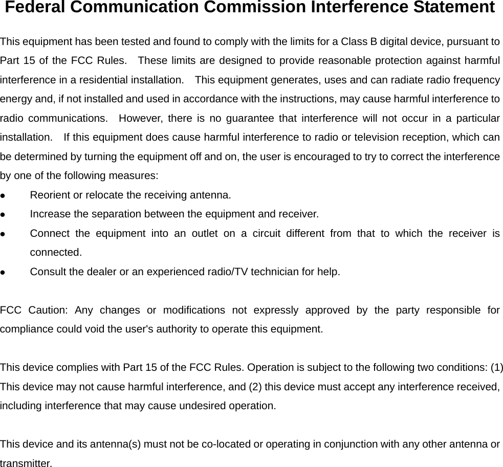 Federal Communication Commission Interference Statement This equipment has been tested and found to comply with the limits for a Class B digital device, pursuant to Part 15 of the FCC Rules.  These limits are designed to provide reasonable protection against harmful interference in a residential installation.    This equipment generates, uses and can radiate radio frequency energy and, if not installed and used in accordance with the instructions, may cause harmful interference to radio communications.  However, there is no guarantee that interference will not occur in a particular installation.    If this equipment does cause harmful interference to radio or television reception, which can be determined by turning the equipment off and on, the user is encouraged to try to correct the interference by one of the following measures: z Reorient or relocate the receiving antenna. z Increase the separation between the equipment and receiver. z Connect the equipment into an outlet on a circuit different from that to which the receiver is connected. z Consult the dealer or an experienced radio/TV technician for help.  FCC Caution: Any changes or modifications not expressly approved by the party responsible for compliance could void the user&apos;s authority to operate this equipment.  This device complies with Part 15 of the FCC Rules. Operation is subject to the following two conditions: (1) This device may not cause harmful interference, and (2) this device must accept any interference received, including interference that may cause undesired operation.  This device and its antenna(s) must not be co-located or operating in conjunction with any other antenna or transmitter.  
