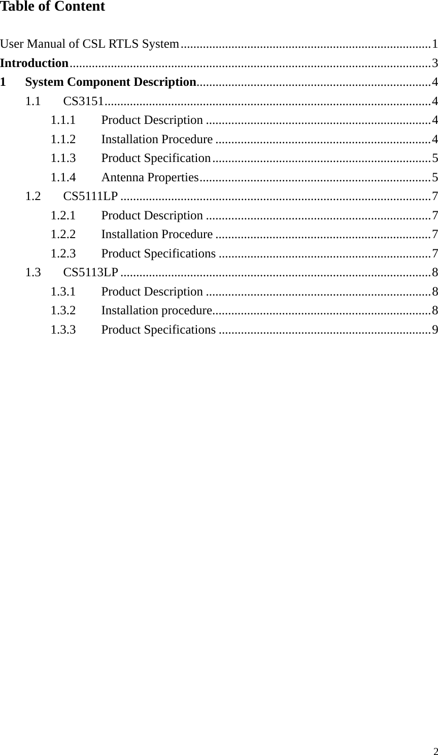  2Table of Content  User Manual of CSL RTLS System...............................................................................1 Introduction..................................................................................................................3 1 System Component Description..........................................................................4 1.1 CS3151.......................................................................................................4 1.1.1 Product Description .......................................................................4 1.1.2 Installation Procedure ....................................................................4 1.1.3 Product Specification.....................................................................5 1.1.4 Antenna Properties.........................................................................5 1.2 CS5111LP ..................................................................................................7 1.2.1 Product Description .......................................................................7 1.2.2 Installation Procedure ....................................................................7 1.2.3 Product Specifications ...................................................................7 1.3 CS5113LP..................................................................................................8 1.3.1 Product Description .......................................................................8 1.3.2 Installation procedure.....................................................................8 1.3.3 Product Specifications ...................................................................9 