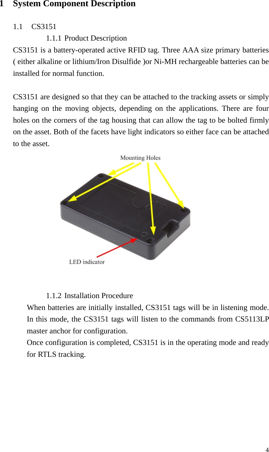  4 1 System Component Description  1.1 CS3151 1.1.1 Product Description CS3151 is a battery-operated active RFID tag. Three AAA size primary batteries ( either alkaline or lithium/Iron Disulfide )or Ni-MH rechargeable batteries can be installed for normal function.  CS3151 are designed so that they can be attached to the tracking assets or simply hanging on the moving objects, depending on the applications. There are four holes on the corners of the tag housing that can allow the tag to be bolted firmly on the asset. Both of the facets have light indicators so either face can be attached to the asset.    1.1.2 Installation Procedure When batteries are initially installed, CS3151 tags will be in listening mode. In this mode, the CS3151 tags will listen to the commands from CS5113LP master anchor for configuration. Once configuration is completed, CS3151 is in the operating mode and ready for RTLS tracking. 