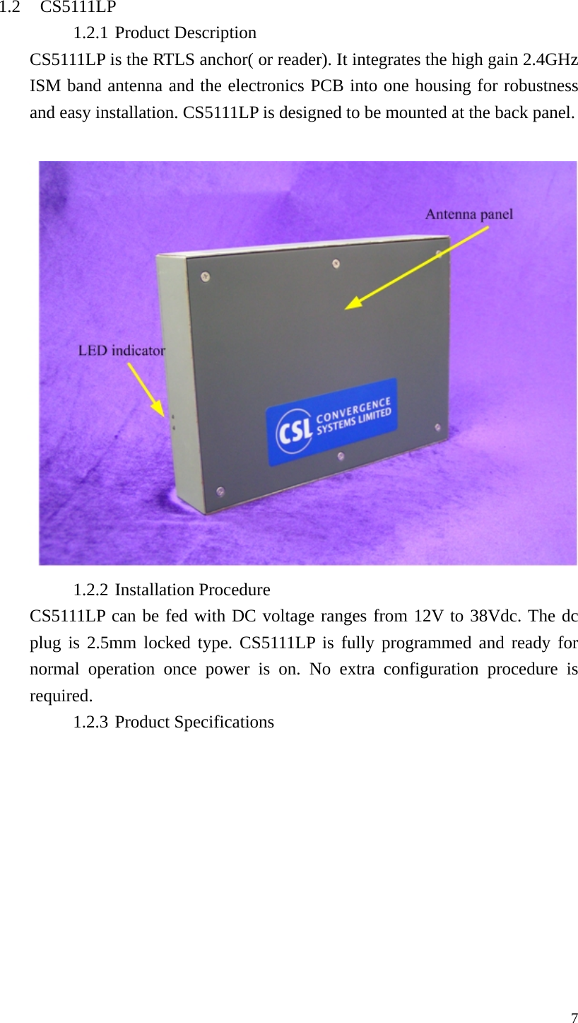  7 1.2 CS5111LP 1.2.1 Product Description CS5111LP is the RTLS anchor( or reader). It integrates the high gain 2.4GHz ISM band antenna and the electronics PCB into one housing for robustness and easy installation. CS5111LP is designed to be mounted at the back panel.   1.2.2 Installation Procedure CS5111LP can be fed with DC voltage ranges from 12V to 38Vdc. The dc plug is 2.5mm locked type. CS5111LP is fully programmed and ready for normal operation once power is on. No extra configuration procedure is required. 1.2.3 Product Specifications 