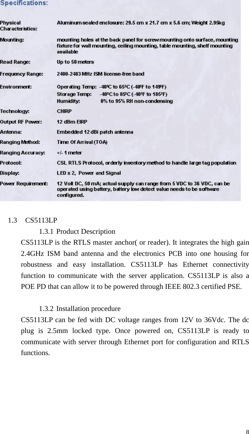  8  1.3 CS5113LP 1.3.1 Product Description CS5113LP is the RTLS master anchor( or reader). It integrates the high gain 2.4GHz ISM band antenna and the electronics PCB into one housing for robustness and easy installation. CS5113LP has Ethernet connectivity function to communicate with the server application. CS5113LP is also a POE PD that can allow it to be powered through IEEE 802.3 certified PSE.    1.3.2 Installation procedure CS5113LP can be fed with DC voltage ranges from 12V to 36Vdc. The dc plug is 2.5mm locked type. Once powered on, CS5113LP is ready to communicate with server through Ethernet port for configuration and RTLS functions. 