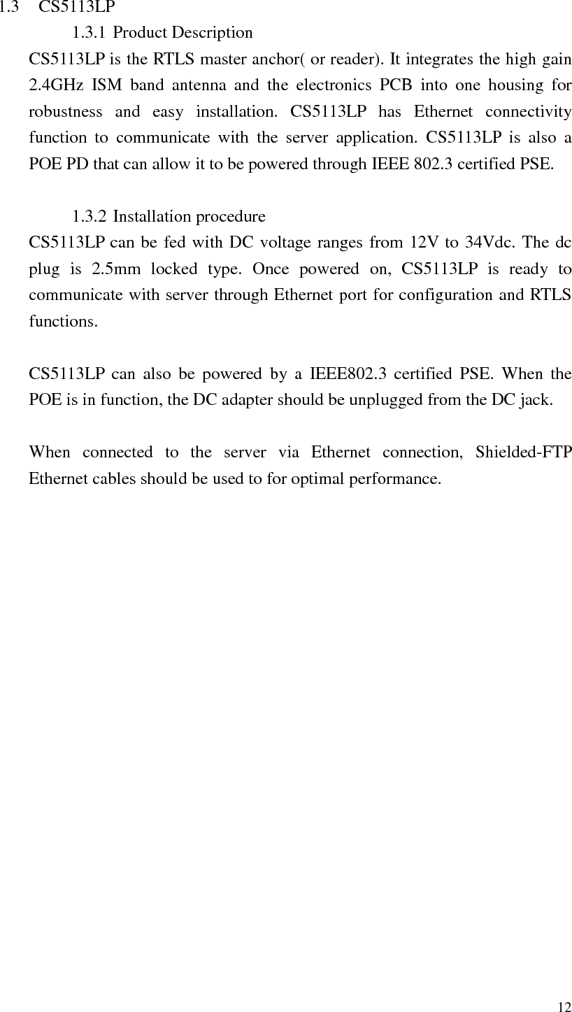   12  1.3 CS5113LP 1.3.1 Product Description CS5113LP is the RTLS master anchor( or reader). It integrates the high gain 2.4GHz  ISM  band  antenna  and  the  electronics  PCB  into  one  housing  for robustness  and  easy  installation.  CS5113LP  has  Ethernet  connectivity function  to  communicate  with  the  server  application.  CS5113LP  is  also  a POE PD that can allow it to be powered through IEEE 802.3 certified PSE.    1.3.2 Installation procedure CS5113LP can be fed with DC voltage ranges from 12V to 34Vdc. The dc plug  is  2.5mm  locked  type.  Once  powered  on,  CS5113LP  is  ready  to communicate with server through Ethernet port for configuration and RTLS functions.  CS5113LP  can  also  be  powered  by  a  IEEE802.3  certified  PSE.  When  the POE is in function, the DC adapter should be unplugged from the DC jack.    When  connected  to  the  server  via  Ethernet  connection,  Shielded-FTP Ethernet cables should be used to for optimal performance.