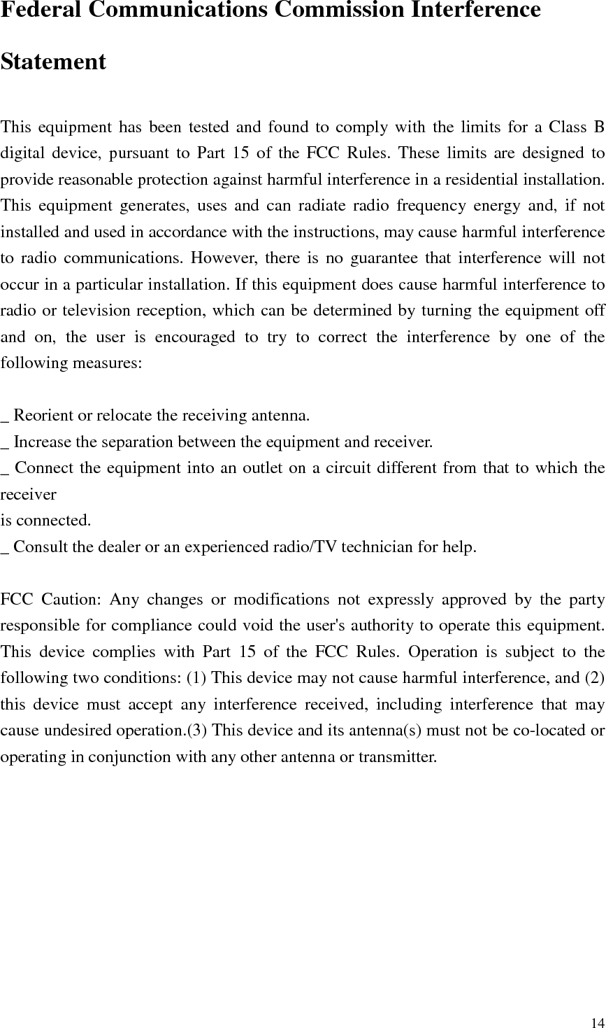   14 Federal Communications Commission Interference Statement  This equipment  has been tested and found  to comply  with  the limits  for a Class B digital device, pursuant  to  Part  15  of the  FCC  Rules.  These  limits  are  designed to provide reasonable protection against harmful interference in a residential installation. This  equipment  generates,  uses  and  can  radiate  radio  frequency  energy  and,  if  not installed and used in accordance with the instructions, may cause harmful interference to  radio  communications.  However,  there  is  no  guarantee  that  interference will  not occur in a particular installation. If this equipment does cause harmful interference to radio or television reception, which can be determined by turning the equipment off and  on,  the  user  is  encouraged  to  try  to  correct  the  interference  by  one  of  the following measures:  _ Reorient or relocate the receiving antenna. _ Increase the separation between the equipment and receiver. _ Connect the equipment into an outlet on a circuit different from that to which the receiver is connected. _ Consult the dealer or an experienced radio/TV technician for help.  FCC  Caution:  Any  changes  or  modifications  not  expressly  approved  by  the  party responsible for compliance could void the user&apos;s authority to operate this equipment. This  device  complies  with  Part  15  of  the  FCC  Rules.  Operation  is  subject  to  the following two conditions: (1) This device may not cause harmful interference, and (2) this  device  must  accept  any  interference  received,  including  interference  that  may cause undesired operation.(3) This device and its antenna(s) must not be co-located or operating in conjunction with any other antenna or transmitter.  