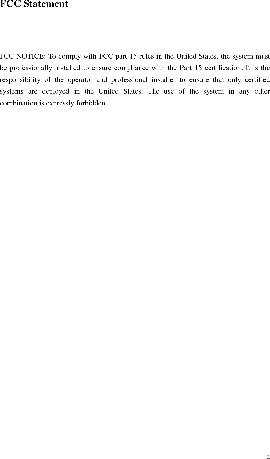   2 FCC Statement    FCC NOTICE: To comply with FCC part 15 rules in the United States, the system must be professionally installed to ensure compliance with the Part 15 certification. It is the responsibility  of  the  operator  and  professional  installer  to  ensure  that  only  certified systems  are  deployed  in  the  United  States.  The  use  of  the  system  in  any  other combination is expressly forbidden. 