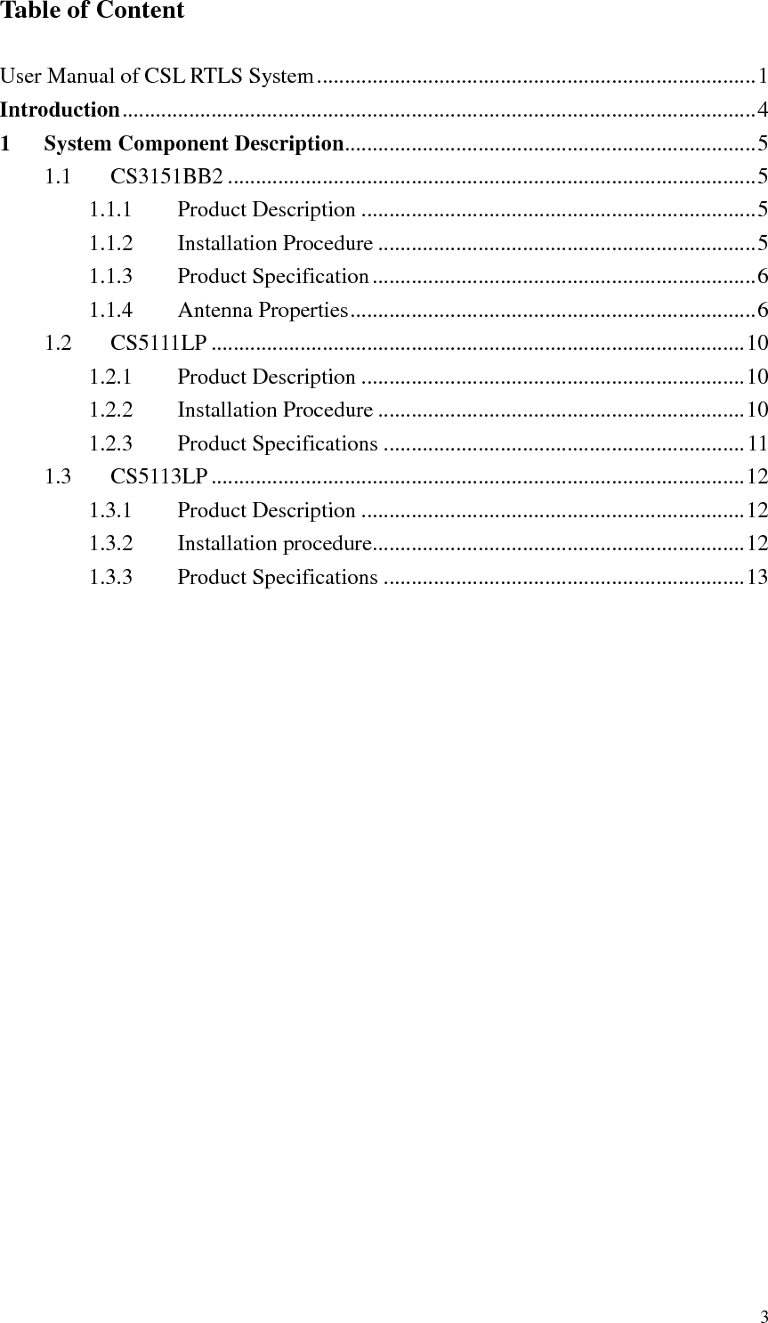   3 Table of Content  User Manual of CSL RTLS System...............................................................................1 Introduction..................................................................................................................4 1 System Component Description..........................................................................5 1.1  CS3151BB2 ...............................................................................................5 1.1.1  Product Description .......................................................................5 1.1.2  Installation Procedure ....................................................................5 1.1.3  Product Specification.....................................................................6 1.1.4  Antenna Properties.........................................................................6 1.2  CS5111LP ................................................................................................10 1.2.1  Product Description .....................................................................10 1.2.2  Installation Procedure ..................................................................10 1.2.3  Product Specifications .................................................................11 1.3  CS5113LP................................................................................................12 1.3.1  Product Description .....................................................................12 1.3.2  Installation procedure...................................................................12 1.3.3  Product Specifications .................................................................13 