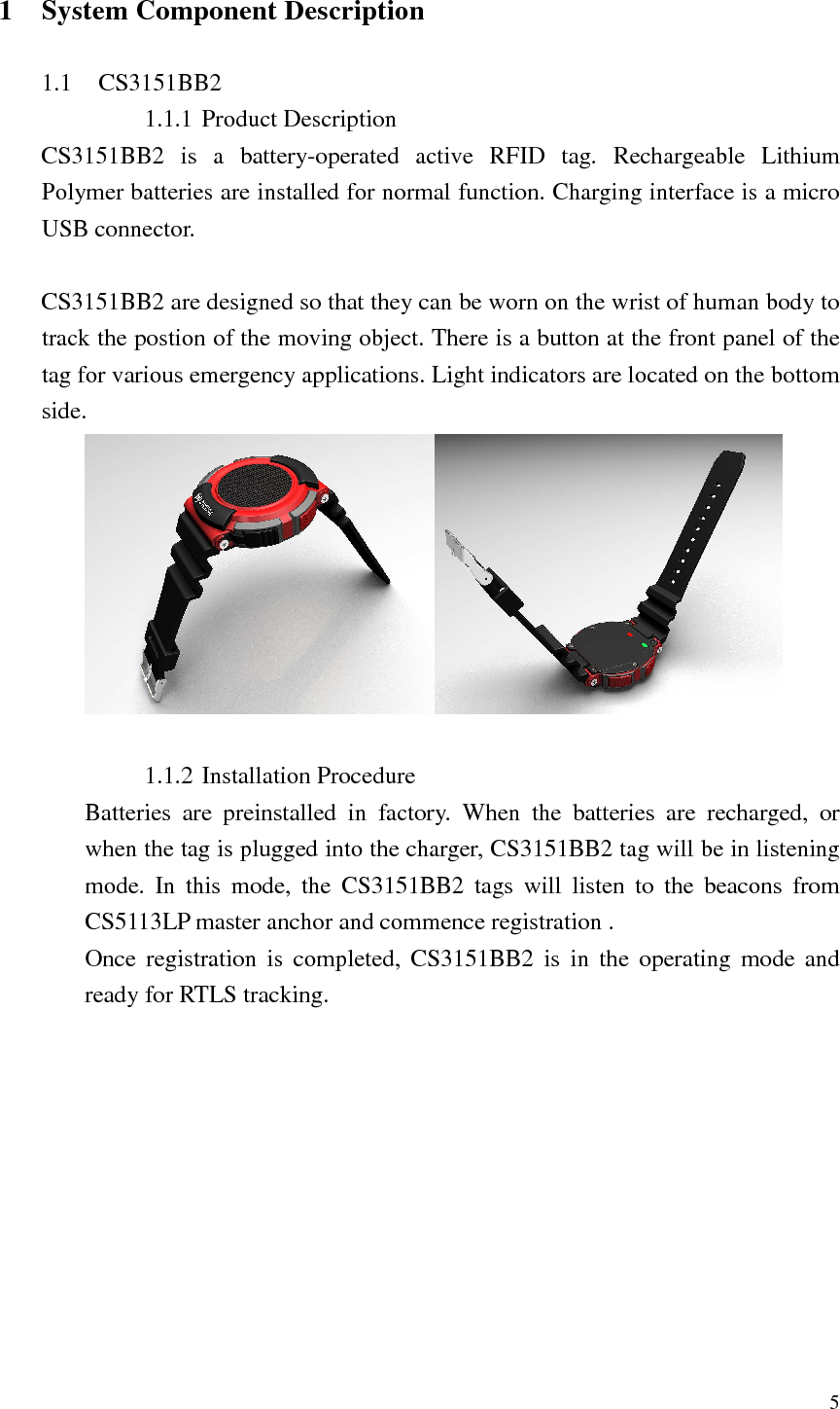   5  1 System Component Description  1.1 CS3151BB2 1.1.1 Product Description CS3151BB2  is  a  battery-operated  active  RFID  tag.  Rechargeable  Lithium Polymer batteries are installed for normal function. Charging interface is a micro USB connector.  CS3151BB2 are designed so that they can be worn on the wrist of human body to track the postion of the moving object. There is a button at the front panel of the tag for various emergency applications. Light indicators are located on the bottom side.     1.1.2 Installation Procedure Batteries  are  preinstalled  in  factory.  When  the  batteries  are  recharged,  or when the tag is plugged into the charger, CS3151BB2 tag will be in listening mode.  In  this  mode,  the  CS3151BB2  tags  will  listen  to  the  beacons  from   CS5113LP master anchor and commence registration . Once  registration  is  completed,  CS3151BB2  is  in  the  operating  mode and ready for RTLS tracking. 