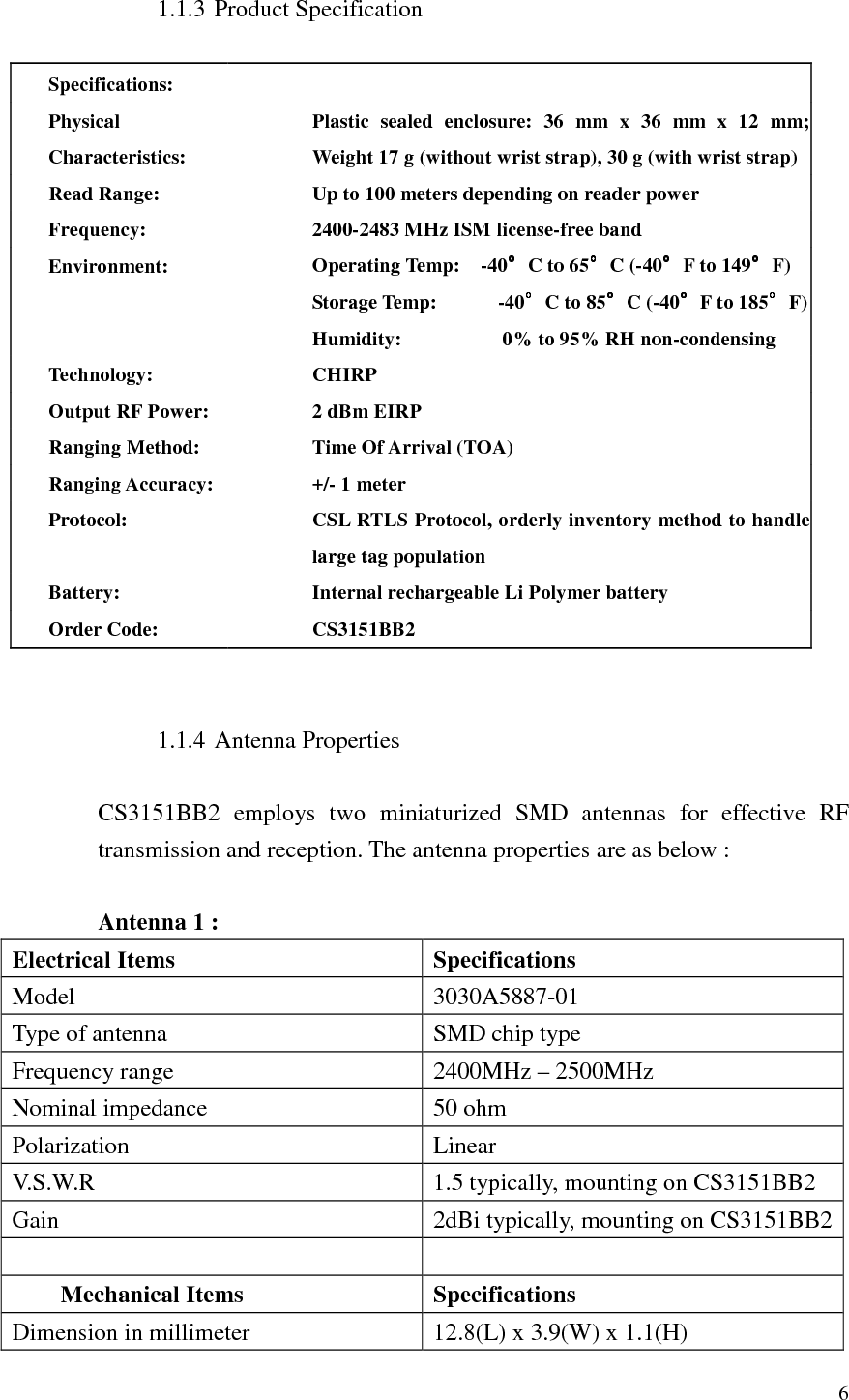  6  1.1.3 Product Specification  Specifications:  Physical Characteristics: Plastic  sealed  enclosure:  36  mm  x  36  mm  x  12  mm; Weight 17 g (without wrist strap), 30 g (with wrist strap)  Read Range: Up to 100 meters depending on reader power Frequency: 2400-2483 MHz ISM license-free band Environment: Operating Temp:    -40°°°°C to 65°°°°C (-40°°°°F to 149°°°°F) Storage Temp:            -40°°°°C to 85°°°°C (-40°°°°F to 185°°°°F) Humidity:                    0% to 95% RH non-condensing Technology: CHIRP Output RF Power: 2 dBm EIRP Ranging Method: Time Of Arrival (TOA) Ranging Accuracy: +/- 1 meter Protocol: CSL RTLS Protocol, orderly inventory method to handle large tag population Battery: Internal rechargeable Li Polymer battery Order Code: CS3151BB2   1.1.4 Antenna Properties  CS3151BB2  employs  two  miniaturized  SMD  antennas  for  effective  RF transmission and reception. The antenna properties are as below :  Antenna 1 : Electrical Items  Specifications Model  3030A5887-01 Type of antenna  SMD chip type Frequency range  2400MHz – 2500MHz Nominal impedance  50 ohm Polarization  Linear V.S.W.R  1.5 typically, mounting on CS3151BB2 Gain  2dBi typically, mounting on CS3151BB2    Mechanical Items  Specifications Dimension in millimeter  12.8(L) x 3.9(W) x 1.1(H) 