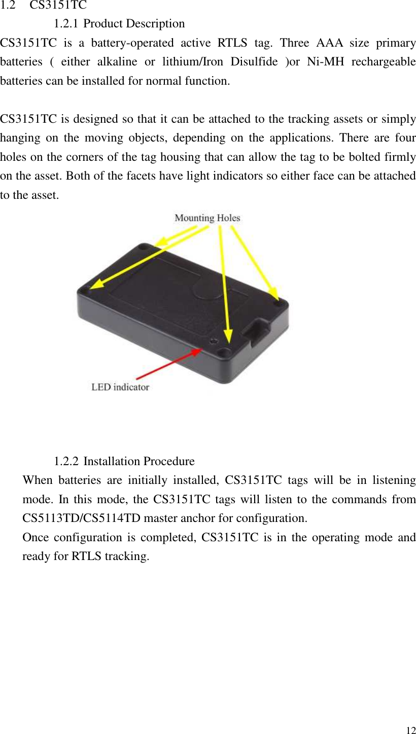   12  1.2 CS3151TC 1.2.1 Product Description CS3151TC  is  a  battery-operated  active  RTLS  tag.  Three  AAA  size  primary batteries  (  either  alkaline  or  lithium/Iron  Disulfide  )or  Ni-MH  rechargeable batteries can be installed for normal function.  CS3151TC is designed so that it can be attached to the tracking assets or simply hanging  on  the  moving  objects,  depending  on  the  applications.  There  are  four holes on the corners of the tag housing that can allow the tag to be bolted firmly on the asset. Both of the facets have light indicators so either face can be attached to the asset.     1.2.2 Installation Procedure When  batteries  are  initially  installed,  CS3151TC  tags  will  be  in  listening mode. In this mode, the CS3151TC tags will listen to the commands from CS5113TD/CS5114TD master anchor for configuration. Once configuration is completed, CS3151TC is in the  operating mode and ready for RTLS tracking. 