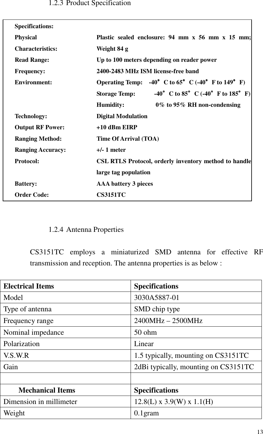   13  1.2.3 Product Specification  Specifications:  Physical Characteristics: Plastic  sealed  enclosure:  94  mm  x  56  mm  x  15  mm; Weight 84 g     Read Range: Up to 100 meters depending on reader power Frequency: 2400-2483 MHz ISM license-free band Environment: Operating Temp:    -40°°°°C to 65°°°°C (-40°°°°F to 149°°°°F) Storage Temp:            -40°°°°C to 85°°°°C (-40°°°°F to 185°°°°F) Humidity:                    0% to 95% RH non-condensing Technology: Digital Modulation Output RF Power: +10 dBm EIRP Ranging Method: Time Of Arrival (TOA) Ranging Accuracy: +/- 1 meter Protocol: CSL RTLS Protocol, orderly inventory method to handle large tag population Battery: AAA battery 3 pieces Order Code: CS3151TC   1.2.4 Antenna Properties  CS3151TC  employs  a  miniaturized  SMD  antenna  for  effective  RF transmission and reception. The antenna properties is as below :  Electrical Items  Specifications Model  3030A5887-01 Type of antenna  SMD chip type Frequency range  2400MHz – 2500MHz Nominal impedance  50 ohm Polarization  Linear V.S.W.R  1.5 typically, mounting on CS3151TC Gain  2dBi typically, mounting on CS3151TC    Mechanical Items  Specifications Dimension in millimeter  12.8(L) x 3.9(W) x 1.1(H) Weight  0.1gram 