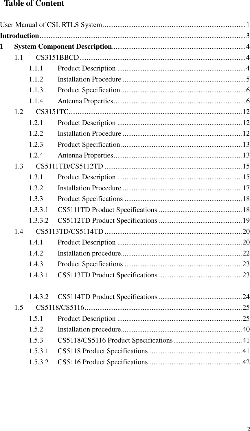   2   Table of Content  User Manual of CSL RTLS System...............................................................................1 Introduction..................................................................................................................3 1 System Component Description..........................................................................4 1.1  CS3151BBCD............................................................................................4 1.1.1  Product Description .......................................................................4 1.1.2  Installation Procedure ....................................................................5 1.1.3  Product Specification.....................................................................6 1.1.4  Antenna Properties.........................................................................6 1.2  CS3151TC................................................................................................12 1.2.1  Product Description .....................................................................12 1.2.2  Installation Procedure ..................................................................12 1.2.3  Product Specification...................................................................13 1.2.4  Antenna Properties.......................................................................13 1.3  CS5111TD/CS5112TD ............................................................................15 1.3.1  Product Description .....................................................................15 1.3.2  Installation Procedure ..................................................................17 1.3.3  Product Specifications .................................................................18 1.3.3.1  CS5111TD Product Specifications ..............................................18 1.3.3.2  CS5112TD Product Specifications ..............................................19 1.4  CS5113TD/CS5114TD ............................................................................20 1.4.1  Product Description .....................................................................20 1.4.2  Installation procedure...................................................................22 1.4.3  Product Specifications .................................................................23 1.4.3.1  CS5113TD Product Specifications ..............................................23  1.4.3.2  CS5114TD Product Specifications ..............................................24 1.5  CS5118/CS5116.......................................................................................25 1.5.1  Product Description .....................................................................25 1.5.2  Installation procedure...................................................................40 1.5.3  CS5118/CS5116 Product Specifications......................................41 1.5.3.1  CS5118 Product Specifications....................................................41 1.5.3.2  CS5116 Product Specifications....................................................42 