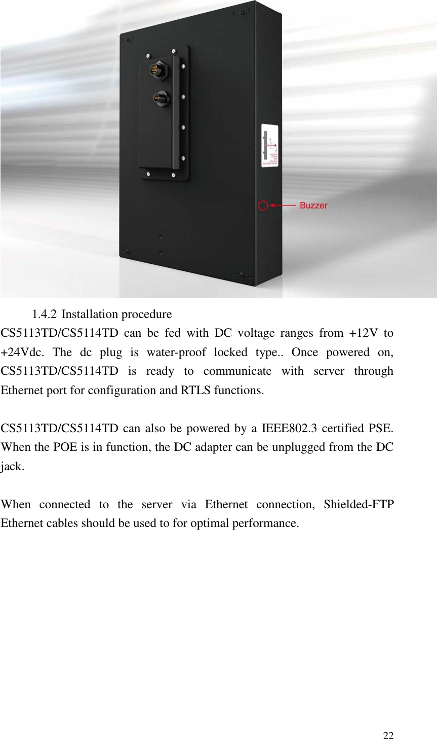   22  1.4.2 Installation procedure CS5113TD/CS5114TD  can  be  fed  with  DC  voltage  ranges  from  +12V  to +24Vdc.  The  dc  plug  is  water-proof  locked  type..  Once  powered  on, CS5113TD/CS5114TD  is  ready  to  communicate  with  server  through Ethernet port for configuration and RTLS functions.  CS5113TD/CS5114TD can also be powered by a IEEE802.3 certified PSE. When the POE is in function, the DC adapter can be unplugged from the DC jack.    When  connected  to  the  server  via  Ethernet  connection,  Shielded-FTP Ethernet cables should be used to for optimal performance.