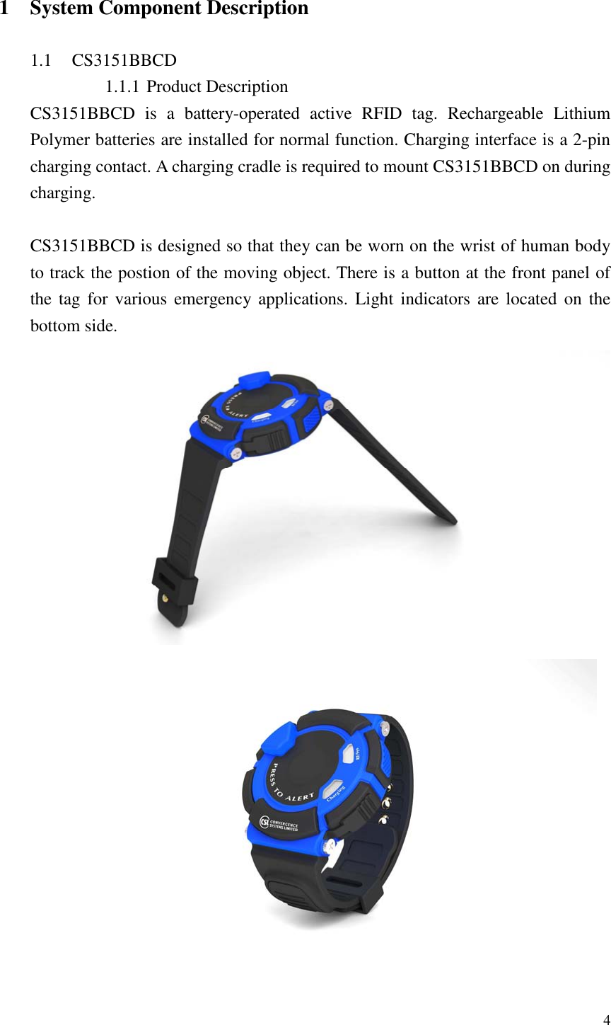   4  1 System Component Description  1.1 CS3151BBCD 1.1.1 Product Description CS3151BBCD  is  a  battery-operated  active  RFID  tag.  Rechargeable  Lithium Polymer batteries are installed for normal function. Charging interface is a 2-pin charging contact. A charging cradle is required to mount CS3151BBCD on during charging.  CS3151BBCD is designed so that they can be worn on the wrist of human body to track the postion of the moving object. There is a button at the front panel of the tag for various  emergency applications.  Light  indicators  are  located  on  the bottom side.     