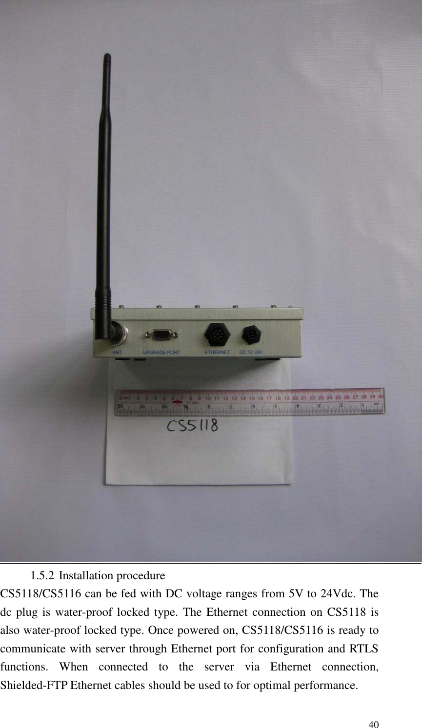   40  1.5.2 Installation procedure CS5118/CS5116 can be fed with DC voltage ranges from 5V to 24Vdc. The dc plug is water-proof locked type. The Ethernet connection on CS5118 is also water-proof locked type. Once powered on, CS5118/CS5116 is ready to communicate with server through Ethernet port for configuration and RTLS functions.  When  connected  to  the  server  via  Ethernet  connection, Shielded-FTP Ethernet cables should be used to for optimal performance. 