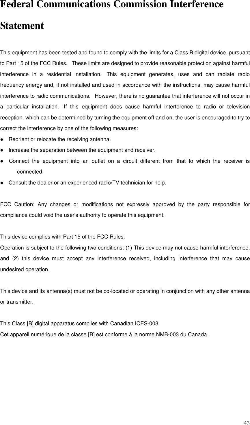   43 Federal Communications Commission Interference Statement  This equipment has been tested and found to comply with the limits for a Class B digital device, pursuant to Part 15 of the FCC Rules.   These limits are designed to provide reasonable protection against harmful interference  in  a  residential  installation.   This  equipment  generates,  uses  and  can  radiate  radio frequency energy and, if not installed and used in accordance with the instructions, may cause harmful interference to radio communications.   However, there is no guarantee that interference will not occur in a  particular  installation.   If  this  equipment  does  cause  harmful  interference  to  radio  or  television reception, which can be determined by turning the equipment off and on, the user is encouraged to try to correct the interference by one of the following measures:      Reorient or relocate the receiving antenna.      Increase the separation between the equipment and receiver.      Connect  the  equipment  into  an  outlet  on  a  circuit  different  from  that  to  which  the  receiver  is connected.      Consult the dealer or an experienced radio/TV technician for help.   FCC  Caution:  Any  changes  or  modifications  not  expressly  approved  by  the  party  responsible  for compliance could void the user&apos;s authority to operate this equipment.   This device complies with Part 15 of the FCC Rules.   Operation is subject to the following two conditions: (1) This device may not cause harmful interference, and  (2)  this  device  must  accept  any  interference  received,  including  interference  that  may  cause undesired operation.   This device and its antenna(s) must not be co-located or operating in conjunction with any other antenna or transmitter.   This Class [B] digital apparatus complies with Canadian ICES-003. Cet appareil numérique de la classe [B] est conforme à la norme NMB-003 du Canada.    
