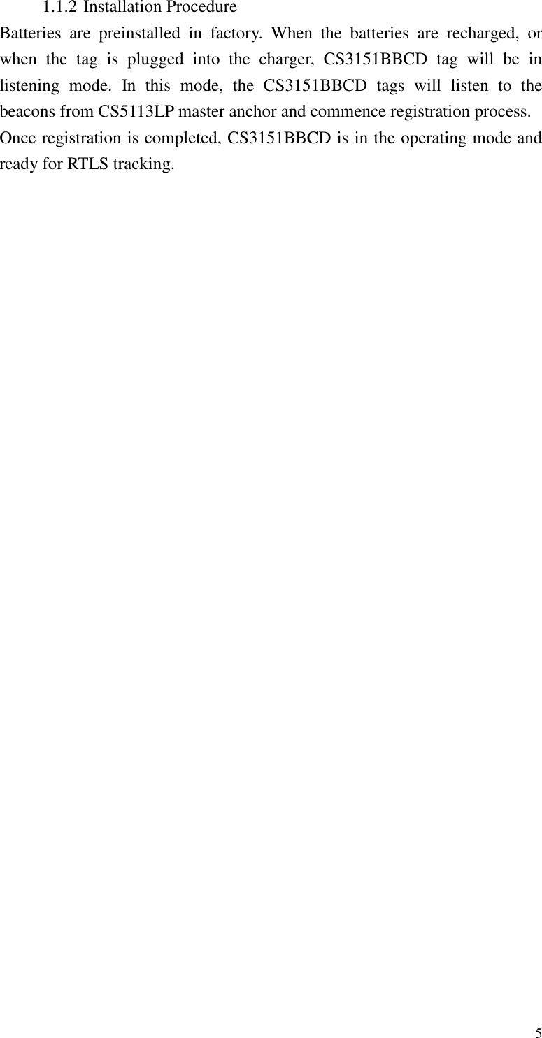   5 1.1.2 Installation Procedure Batteries  are  preinstalled  in  factory.  When  the  batteries  are  recharged,  or when  the  tag  is  plugged  into  the  charger,  CS3151BBCD  tag  will  be  in listening  mode.  In  this  mode,  the  CS3151BBCD  tags  will  listen  to  the beacons from CS5113LP master anchor and commence registration process. Once registration is completed, CS3151BBCD is in the operating mode and ready for RTLS tracking. 