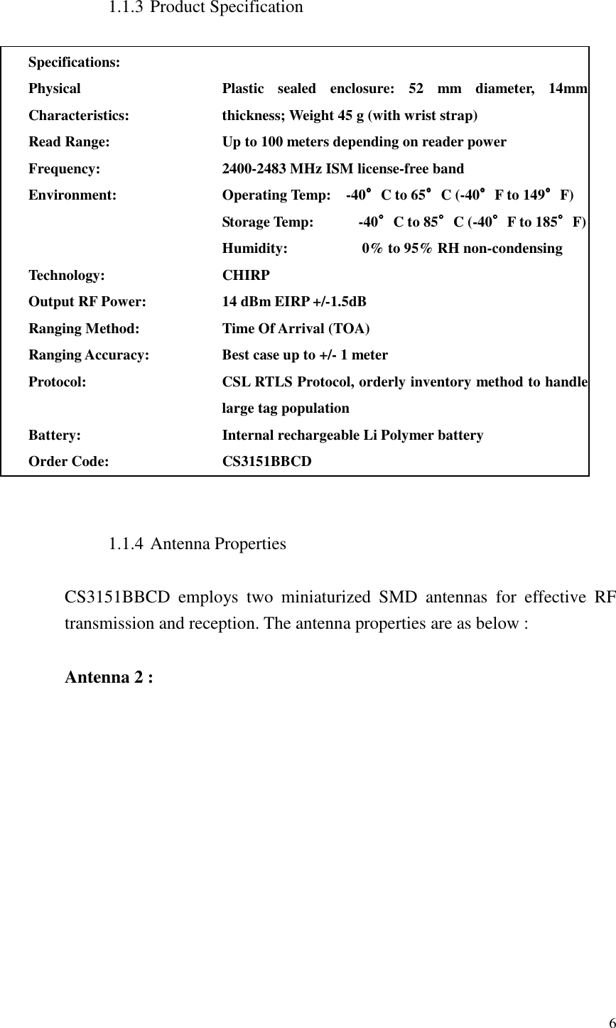   6  1.1.3 Product Specification  Specifications:  Physical Characteristics: Plastic  sealed  enclosure:  52  mm diameter,  14mm thickness; Weight 45 g (with wrist strap)   Read Range: Up to 100 meters depending on reader power Frequency: 2400-2483 MHz ISM license-free band Environment: Operating Temp:    -40°°°°C to 65°°°°C (-40°°°°F to 149°°°°F) Storage Temp:            -40°°°°C to 85°°°°C (-40°°°°F to 185°°°°F) Humidity:                    0% to 95% RH non-condensing Technology: CHIRP Output RF Power: 14 dBm EIRP +/-1.5dB Ranging Method: Time Of Arrival (TOA) Ranging Accuracy: Best case up to +/- 1 meter Protocol: CSL RTLS Protocol, orderly inventory method to handle large tag population Battery: Internal rechargeable Li Polymer battery Order Code: CS3151BBCD   1.1.4 Antenna Properties  CS3151BBCD  employs  two  miniaturized  SMD  antennas  for  effective  RF transmission and reception. The antenna properties are as below :  Antenna 2 : 