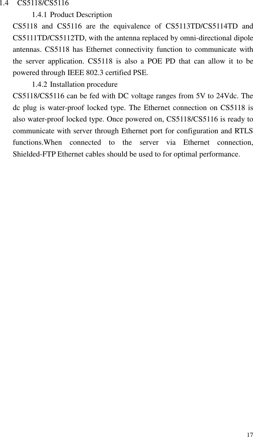   17   1.4 CS5118/CS5116 1.4.1 Product Description CS5118  and  CS5116  are  the  equivalence  of  CS5113TD/CS5114TD  and CS5111TD/CS5112TD, with the antenna replaced by omni-directional dipole antennas. CS5118  has  Ethernet  connectivity  function  to communicate  with the  server  application.  CS5118  is  also  a  POE  PD  that  can  allow  it  to  be powered through IEEE 802.3 certified PSE.   1.4.2 Installation procedure CS5118/CS5116 can be fed with DC voltage ranges from 5V to 24Vdc. The dc plug is water-proof locked type. The Ethernet connection on CS5118 is also water-proof locked type. Once powered on, CS5118/CS5116 is ready to communicate with server through Ethernet port for configuration and RTLS functions.When  connected  to  the  server  via  Ethernet  connection, Shielded-FTP Ethernet cables should be used to for optimal performance. 