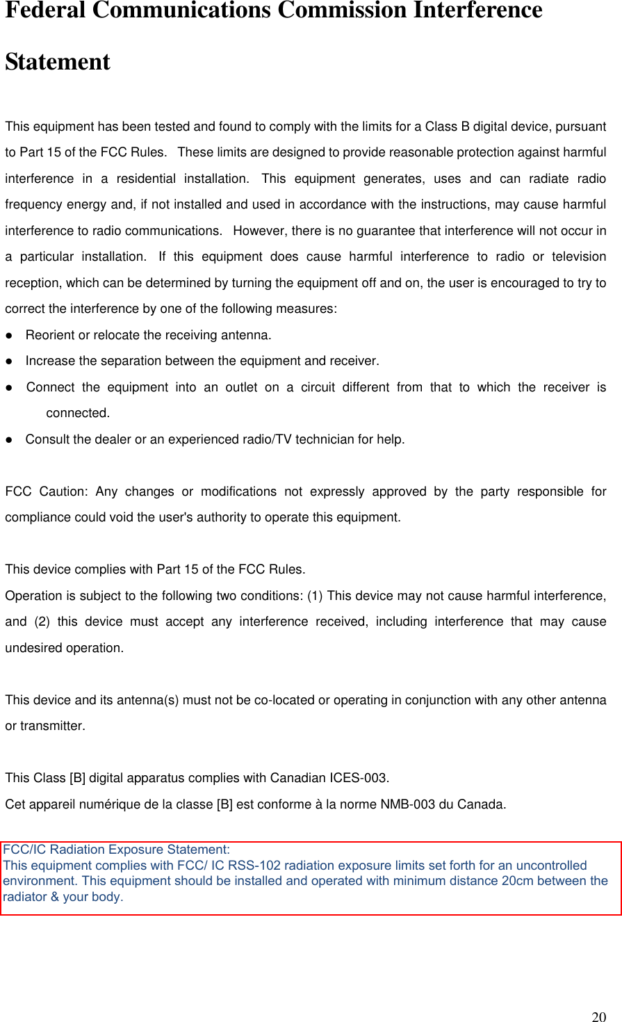   20 Federal Communications Commission Interference Statement  This equipment has been tested and found to comply with the limits for a Class B digital device, pursuant to Part 15 of the FCC Rules.   These limits are designed to provide reasonable protection against harmful interference  in  a  residential  installation.   This  equipment  generates,  uses  and  can  radiate  radio frequency energy and, if not installed and used in accordance with the instructions, may cause harmful interference to radio communications.   However, there is no guarantee that interference will not occur in a  particular  installation.   If  this  equipment  does  cause  harmful  interference  to  radio  or  television reception, which can be determined by turning the equipment off and on, the user is encouraged to try to correct the interference by one of the following measures:     Reorient or relocate the receiving antenna.     Increase the separation between the equipment and receiver.     Connect  the  equipment  into  an  outlet  on  a  circuit  different  from  that  to  which  the  receiver  is connected.     Consult the dealer or an experienced radio/TV technician for help.   FCC  Caution:  Any  changes  or  modifications  not  expressly  approved  by  the  party  responsible  for compliance could void the user&apos;s authority to operate this equipment.   This device complies with Part 15 of the FCC Rules.  Operation is subject to the following two conditions: (1) This device may not cause harmful interference, and  (2)  this  device  must  accept  any  interference  received,  including  interference  that  may  cause undesired operation.   This device and its antenna(s) must not be co-located or operating in conjunction with any other antenna or transmitter.   This Class [B] digital apparatus complies with Canadian ICES-003. Cet appareil numérique de la classe [B] est conforme à la norme NMB-003 du Canada.    FCC/IC Radiation Exposure Statement: This equipment complies with FCC/ IC RSS-102 radiation exposure limits set forth for an uncontrolled environment. This equipment should be installed and operated with minimum distance 20cm between the radiator &amp; your body.