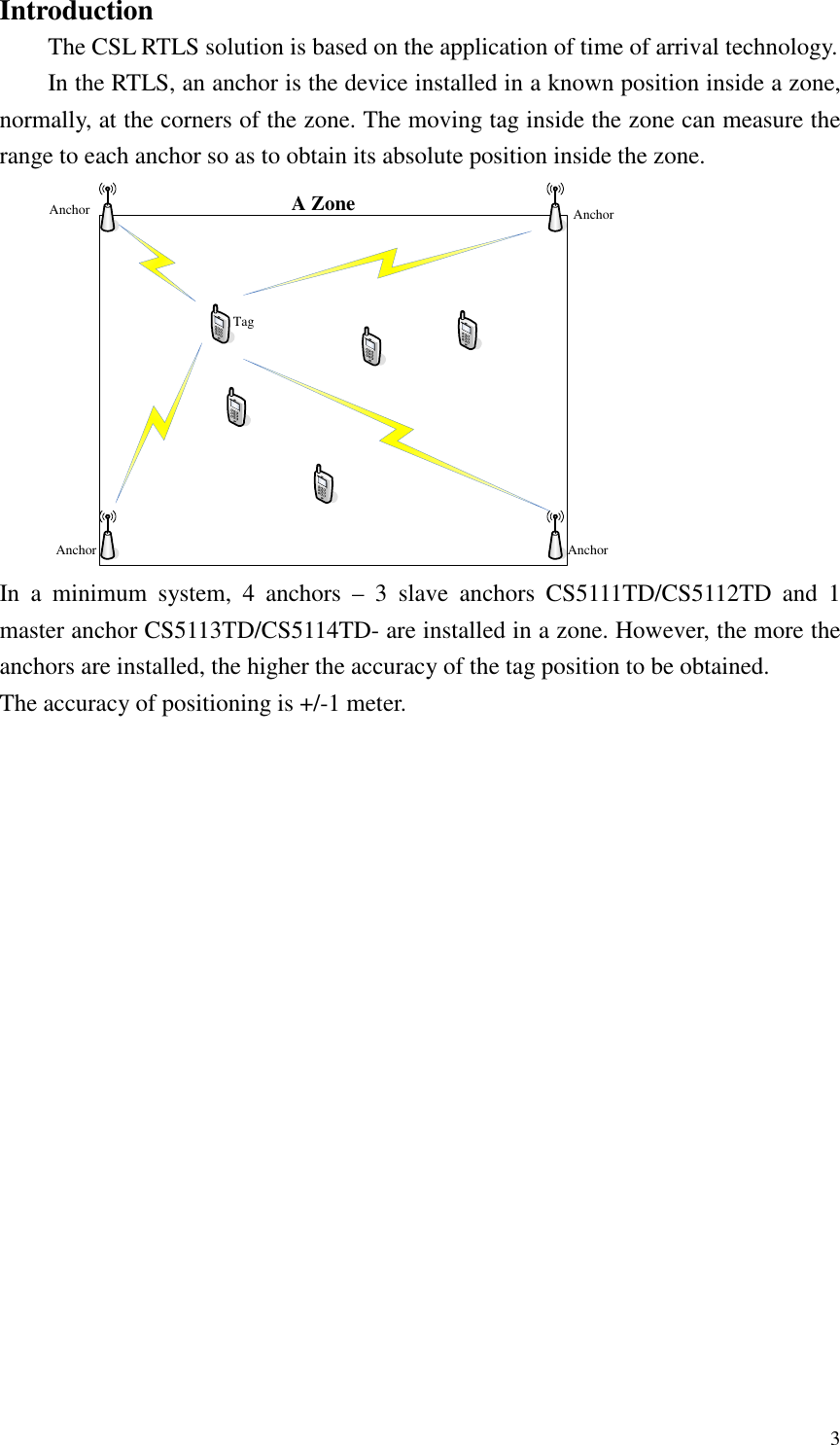   3 Introduction The CSL RTLS solution is based on the application of time of arrival technology. In the RTLS, an anchor is the device installed in a known position inside a zone, normally, at the corners of the zone. The moving tag inside the zone can measure the range to each anchor so as to obtain its absolute position inside the zone. A ZoneAnchor AnchorAnchorAnchorTag In  a  minimum  system,  4  anchors  –  3  slave  anchors  CS5111TD/CS5112TD  and  1 master anchor CS5113TD/CS5114TD- are installed in a zone. However, the more the anchors are installed, the higher the accuracy of the tag position to be obtained.   The accuracy of positioning is +/-1 meter. 