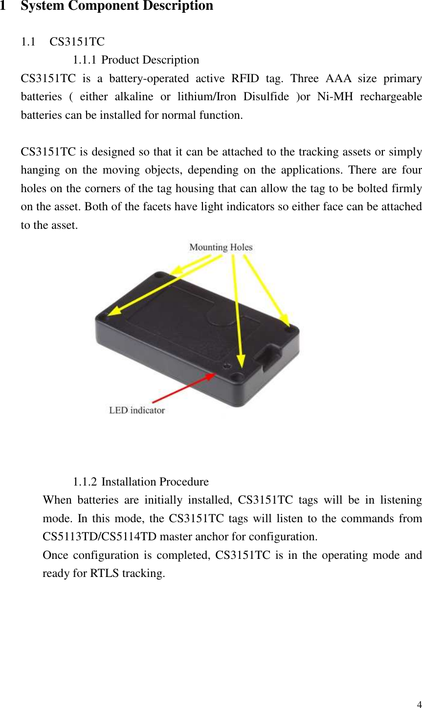   4  1 System Component Description  1.1 CS3151TC 1.1.1 Product Description CS3151TC  is  a  battery-operated  active  RFID  tag.  Three  AAA  size  primary batteries  (  either  alkaline  or  lithium/Iron  Disulfide  )or  Ni-MH  rechargeable batteries can be installed for normal function.  CS3151TC is designed so that it can be attached to the tracking assets or simply hanging  on  the  moving  objects,  depending  on  the  applications.  There  are  four holes on the corners of the tag housing that can allow the tag to be bolted firmly on the asset. Both of the facets have light indicators so either face can be attached to the asset.     1.1.2 Installation Procedure When  batteries  are  initially  installed,  CS3151TC  tags  will  be  in  listening mode. In this mode, the CS3151TC tags will listen to the commands from CS5113TD/CS5114TD master anchor for configuration. Once configuration is  completed,  CS3151TC is in the  operating mode  and ready for RTLS tracking. 