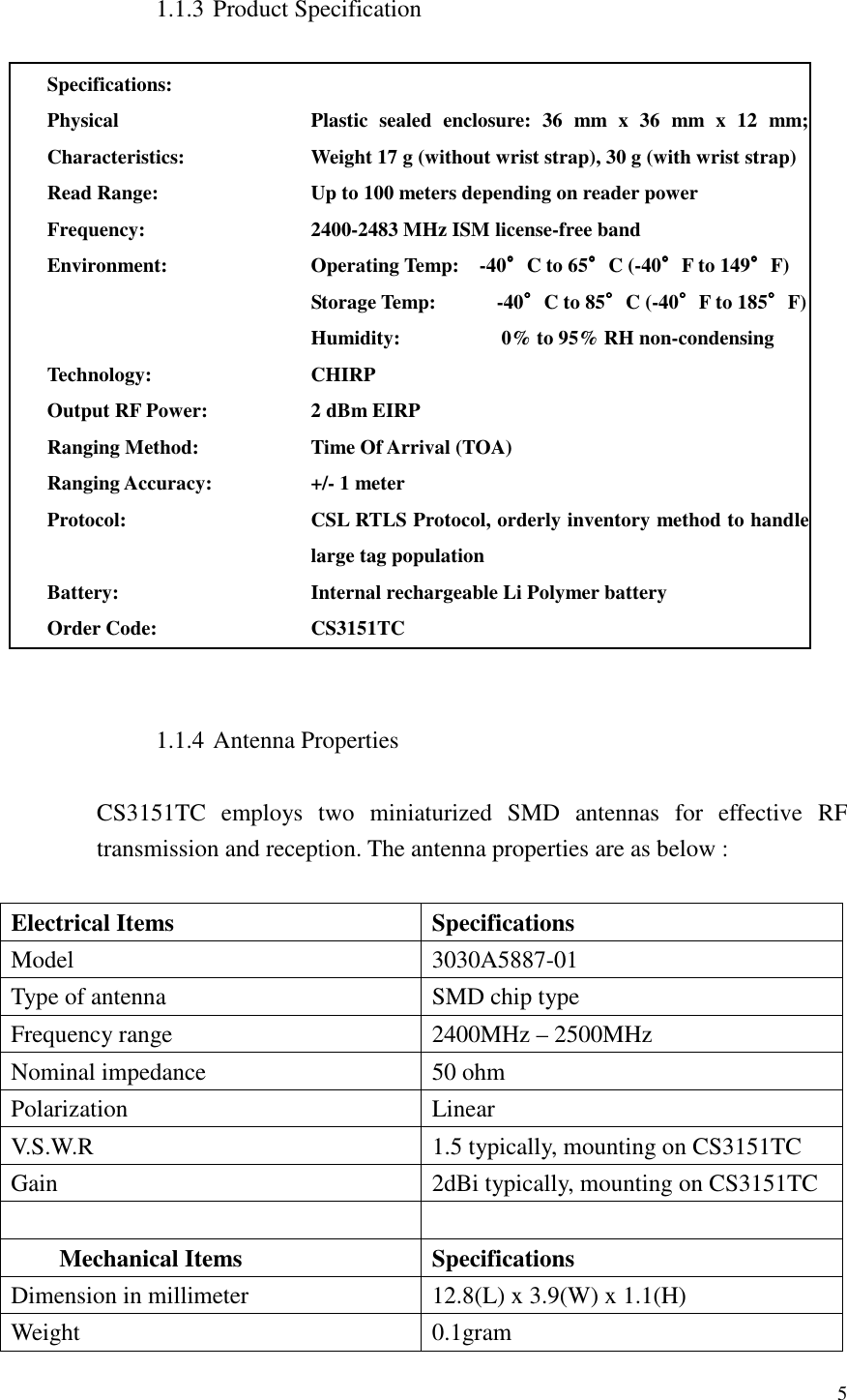   5  1.1.3 Product Specification  Specifications:  Physical Characteristics: Plastic  sealed  enclosure:  36  mm  x  36  mm  x  12  mm; Weight 17 g (without wrist strap), 30 g (with wrist strap)  Read Range: Up to 100 meters depending on reader power Frequency: 2400-2483 MHz ISM license-free band Environment: Operating Temp:    -40°°°°C to 65°°°°C (-40°°°°F to 149°°°°F) Storage Temp:            -40°°°°C to 85°°°°C (-40°°°°F to 185°°°°F) Humidity:                    0% to 95% RH non-condensing Technology: CHIRP Output RF Power: 2 dBm EIRP Ranging Method: Time Of Arrival (TOA) Ranging Accuracy: +/- 1 meter Protocol: CSL RTLS Protocol, orderly inventory method to handle large tag population Battery: Internal rechargeable Li Polymer battery Order Code: CS3151TC   1.1.4 Antenna Properties  CS3151TC  employs  two  miniaturized  SMD  antennas  for  effective  RF transmission and reception. The antenna properties are as below :  Electrical Items  Specifications Model  3030A5887-01 Type of antenna  SMD chip type Frequency range  2400MHz – 2500MHz Nominal impedance  50 ohm Polarization  Linear V.S.W.R  1.5 typically, mounting on CS3151TC Gain  2dBi typically, mounting on CS3151TC    Mechanical Items  Specifications Dimension in millimeter  12.8(L) x 3.9(W) x 1.1(H) Weight  0.1gram 