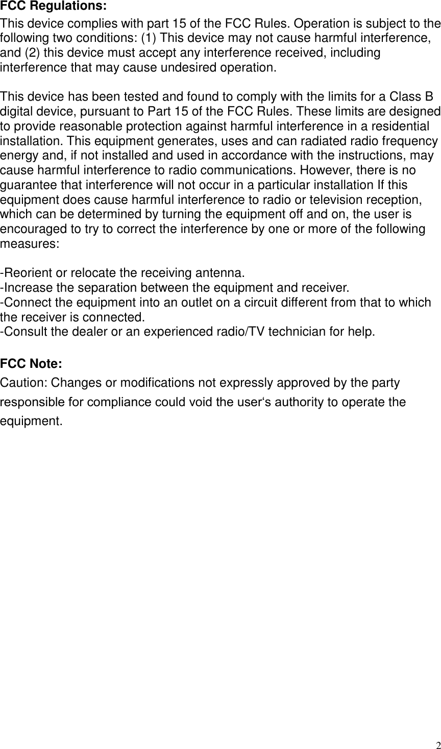  2 FCC Regulations: This device complies with part 15 of the FCC Rules. Operation is subject to the following two conditions: (1) This device may not cause harmful interference, and (2) this device must accept any interference received, including interference that may cause undesired operation.  This device has been tested and found to comply with the limits for a Class B digital device, pursuant to Part 15 of the FCC Rules. These limits are designed to provide reasonable protection against harmful interference in a residential installation. This equipment generates, uses and can radiated radio frequency energy and, if not installed and used in accordance with the instructions, may cause harmful interference to radio communications. However, there is no guarantee that interference will not occur in a particular installation If this equipment does cause harmful interference to radio or television reception, which can be determined by turning the equipment off and on, the user is encouraged to try to correct the interference by one or more of the following measures:  -Reorient or relocate the receiving antenna. -Increase the separation between the equipment and receiver. -Connect the equipment into an outlet on a circuit different from that to which the receiver is connected. -Consult the dealer or an experienced radio/TV technician for help.  FCC Note: Caution: Changes or modifications not expressly approved by the party responsible for compliance could void the user‘s authority to operate the equipment.  