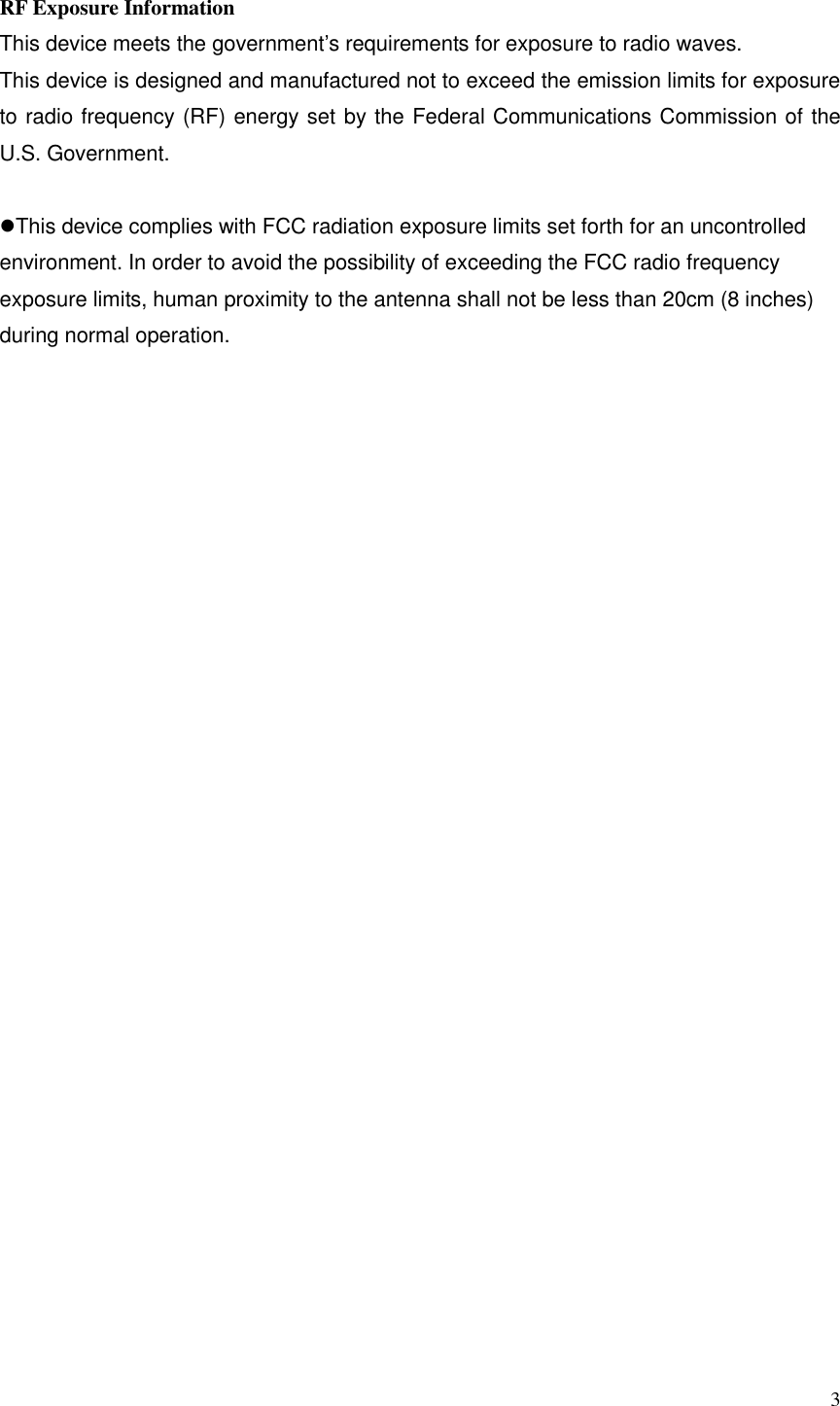  3  RF Exposure Information This device meets the government’s requirements for exposure to radio waves. This device is designed and manufactured not to exceed the emission limits for exposure to radio frequency (RF) energy set by the Federal Communications Commission of the U.S. Government.  This device complies with FCC radiation exposure limits set forth for an uncontrolled environment. In order to avoid the possibility of exceeding the FCC radio frequency exposure limits, human proximity to the antenna shall not be less than 20cm (8 inches) during normal operation.  