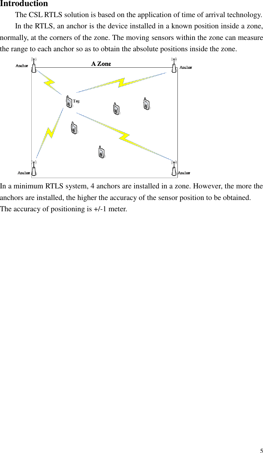  5 Introduction The CSL RTLS solution is based on the application of time of arrival technology. In the RTLS, an anchor is the device installed in a known position inside a zone, normally, at the corners of the zone. The moving sensors within the zone can measure the range to each anchor so as to obtain the absolute positions inside the zone.  In a minimum RTLS system, 4 anchors are installed in a zone. However, the more the anchors are installed, the higher the accuracy of the sensor position to be obtained.   The accuracy of positioning is +/-1 meter. 