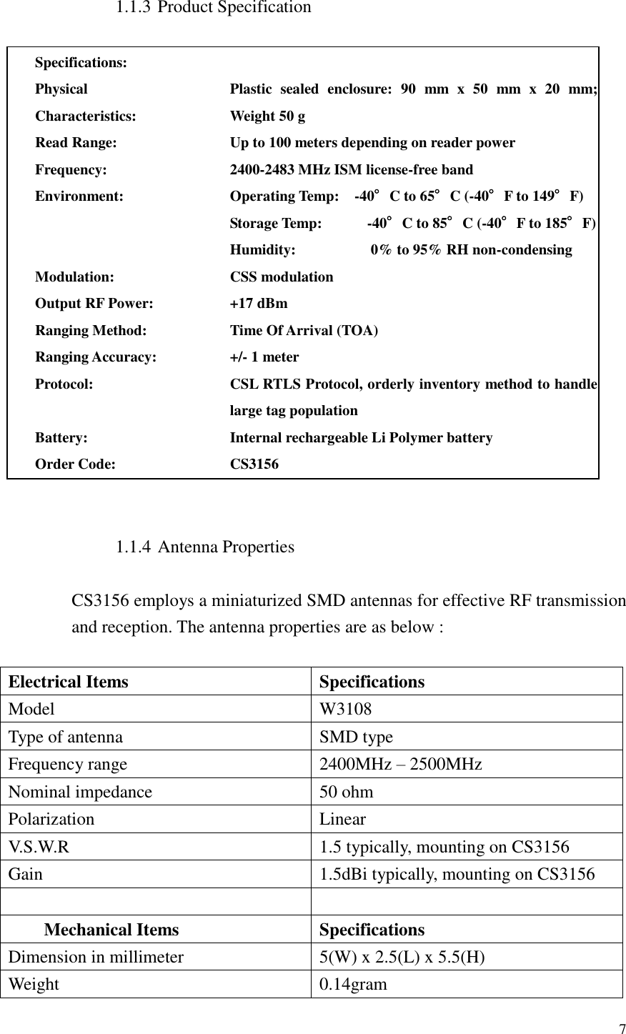  7  1.1.3 Product Specification  Specifications:  Physical Characteristics: Plastic  sealed  enclosure:  90  mm  x  50  mm  x  20  mm; Weight 50 g     Read Range: Up to 100 meters depending on reader power Frequency: 2400-2483 MHz ISM license-free band Environment: Operating Temp:    -40°C to 65°C (-40°F to 149°F) Storage Temp:            -40°C to 85°C (-40°F to 185°F) Humidity:                    0% to 95% RH non-condensing Modulation: CSS modulation Output RF Power: +17 dBm     Ranging Method: Time Of Arrival (TOA) Ranging Accuracy: +/- 1 meter Protocol: CSL RTLS Protocol, orderly inventory method to handle large tag population Battery: Internal rechargeable Li Polymer battery Order Code: CS3156   1.1.4 Antenna Properties  CS3156 employs a miniaturized SMD antennas for effective RF transmission and reception. The antenna properties are as below :  Electrical Items Specifications Model W3108 Type of antenna SMD type Frequency range 2400MHz – 2500MHz Nominal impedance 50 ohm Polarization Linear V.S.W.R 1.5 typically, mounting on CS3156 Gain 1.5dBi typically, mounting on CS3156   Mechanical Items Specifications Dimension in millimeter 5(W) x 2.5(L) x 5.5(H) Weight 0.14gram 