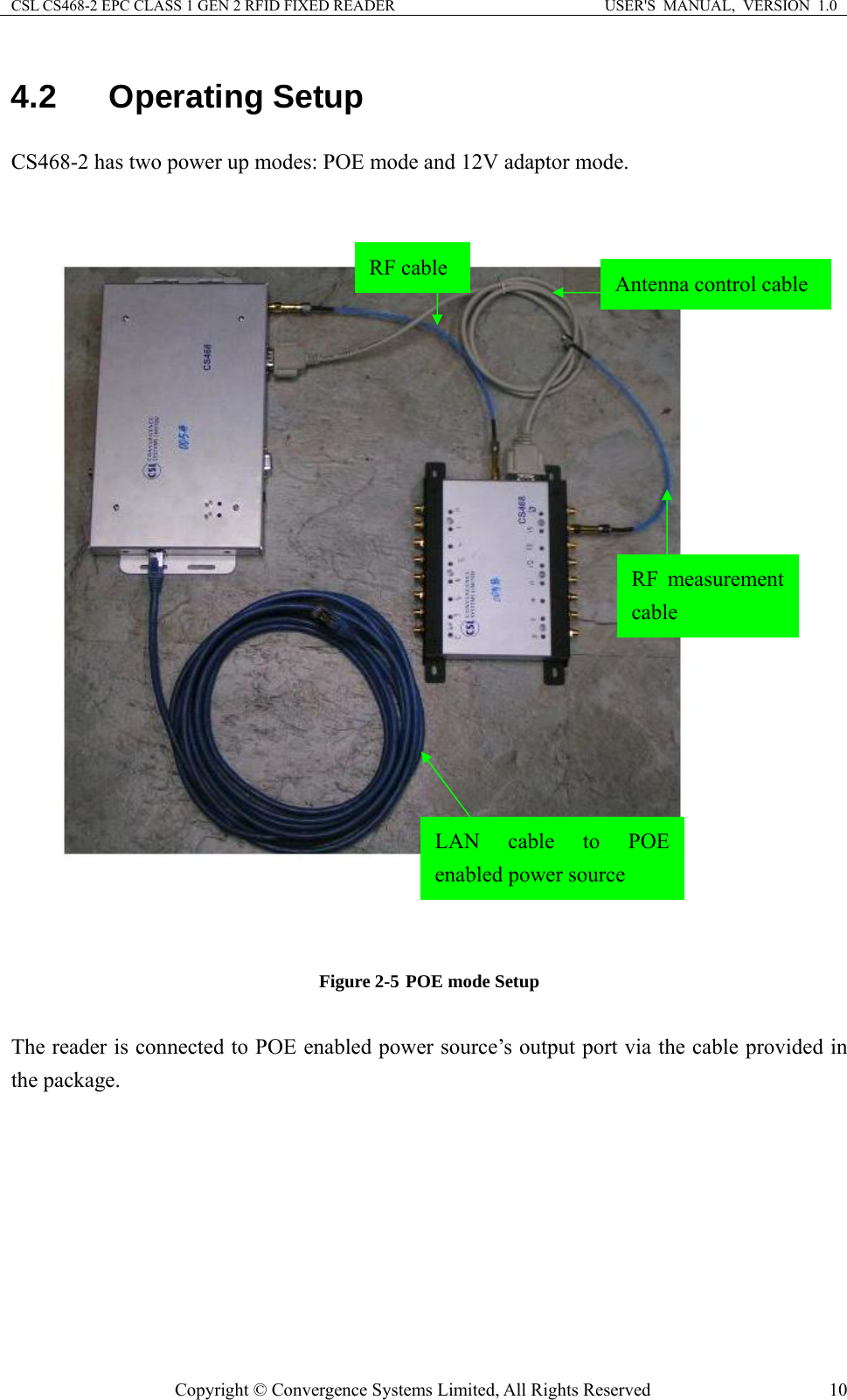 CSL CS468-2 EPC CLASS 1 GEN 2 RFID FIXED READER  USER&apos;S  MANUAL,  VERSION  1.0 Copyright © Convergence Systems Limited, All Rights Reserved  104.2 Operating Setup CS468-2 has two power up modes: POE mode and 12V adaptor mode.   Figure 2-5 POE mode Setup  The reader is connected to POE enabled power source’s output port via the cable provided in the package. LAN cable to POE enabled power source Antenna control cable RF cable RF measurement cable 