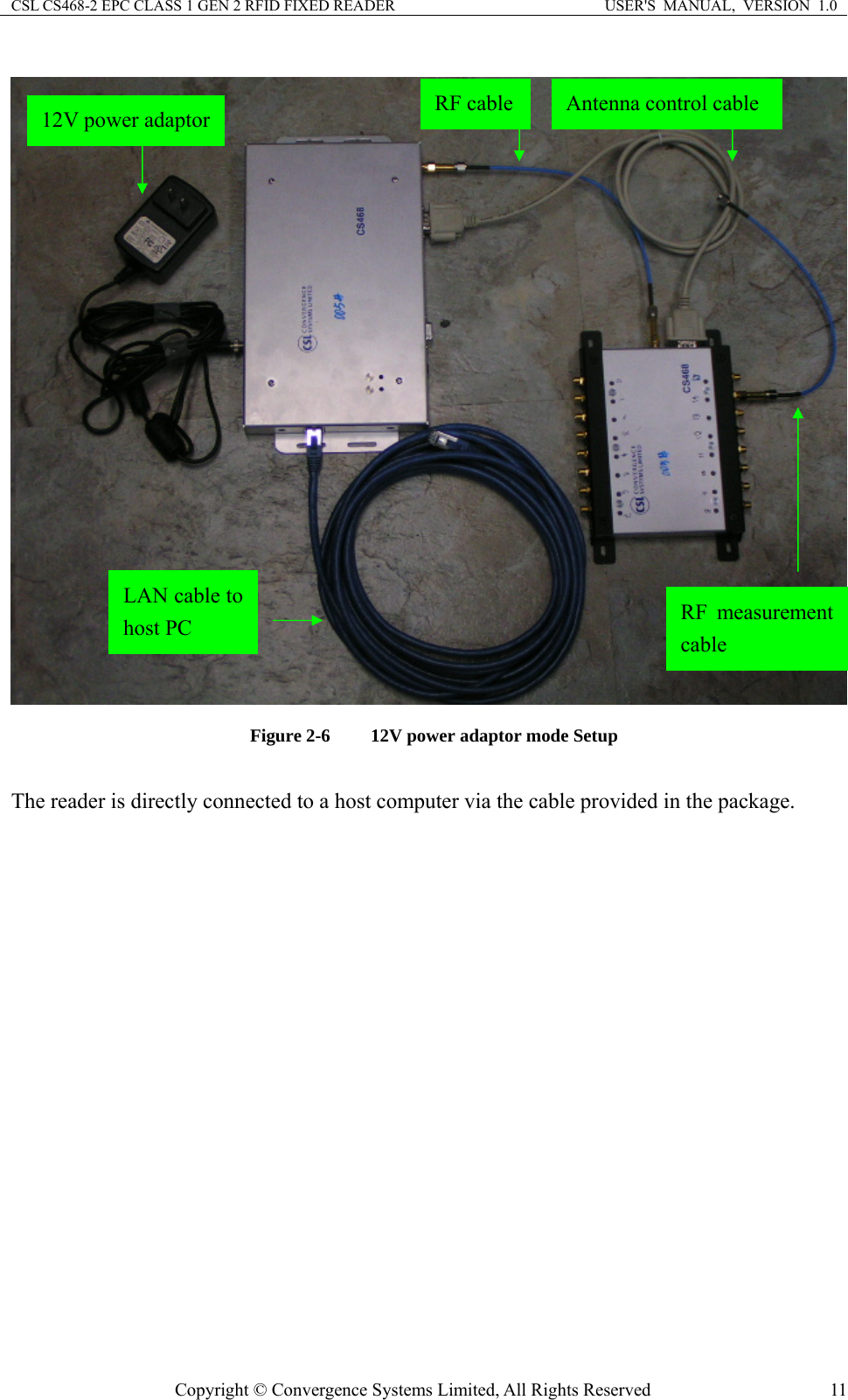 CSL CS468-2 EPC CLASS 1 GEN 2 RFID FIXED READER  USER&apos;S  MANUAL,  VERSION  1.0 Copyright © Convergence Systems Limited, All Rights Reserved  11   Figure 2-6  12V power adaptor mode Setup  The reader is directly connected to a host computer via the cable provided in the package. LAN cable to host PC 12V power adaptor Antenna control cable RF cable RF measurement cable 