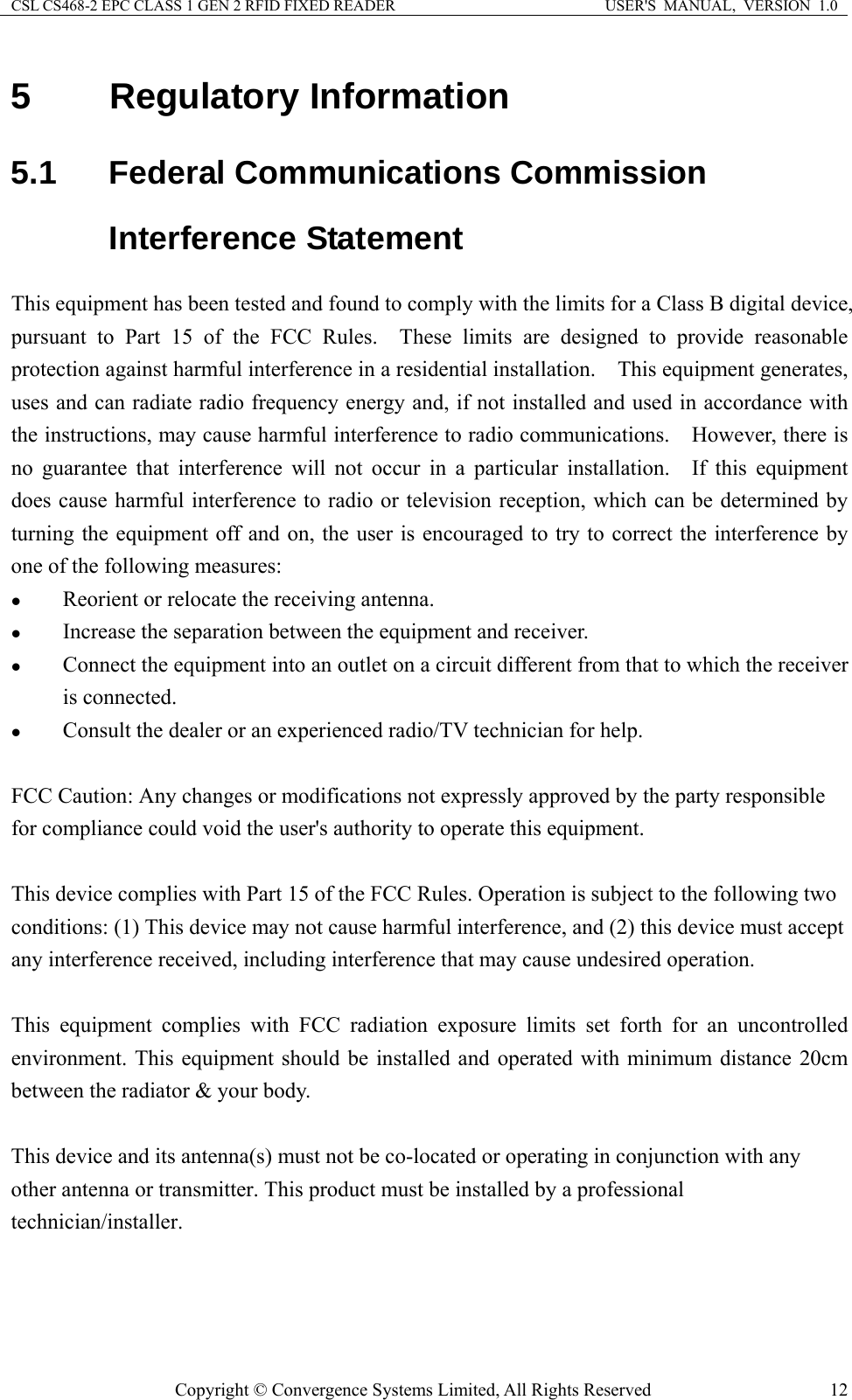 CSL CS468-2 EPC CLASS 1 GEN 2 RFID FIXED READER  USER&apos;S  MANUAL,  VERSION  1.0 Copyright © Convergence Systems Limited, All Rights Reserved  125 Regulatory Information 5.1 Federal Communications Commission Interference Statement This equipment has been tested and found to comply with the limits for a Class B digital device, pursuant to Part 15 of the FCC Rules.  These limits are designed to provide reasonable protection against harmful interference in a residential installation.    This equipment generates, uses and can radiate radio frequency energy and, if not installed and used in accordance with the instructions, may cause harmful interference to radio communications.  However, there is no guarantee that interference will not occur in a particular installation.  If this equipment does cause harmful interference to radio or television reception, which can be determined by turning the equipment off and on, the user is encouraged to try to correct the interference by one of the following measures: z Reorient or relocate the receiving antenna. z Increase the separation between the equipment and receiver. z Connect the equipment into an outlet on a circuit different from that to which the receiver is connected. z Consult the dealer or an experienced radio/TV technician for help.  FCC Caution: Any changes or modifications not expressly approved by the party responsible for compliance could void the user&apos;s authority to operate this equipment.  This device complies with Part 15 of the FCC Rules. Operation is subject to the following two conditions: (1) This device may not cause harmful interference, and (2) this device must accept any interference received, including interference that may cause undesired operation.  This equipment complies with FCC radiation exposure limits set forth for an uncontrolled environment. This equipment should be installed and operated with minimum distance 20cm between the radiator &amp; your body.  This device and its antenna(s) must not be co-located or operating in conjunction with any other antenna or transmitter. This product must be installed by a professional technician/installer. 