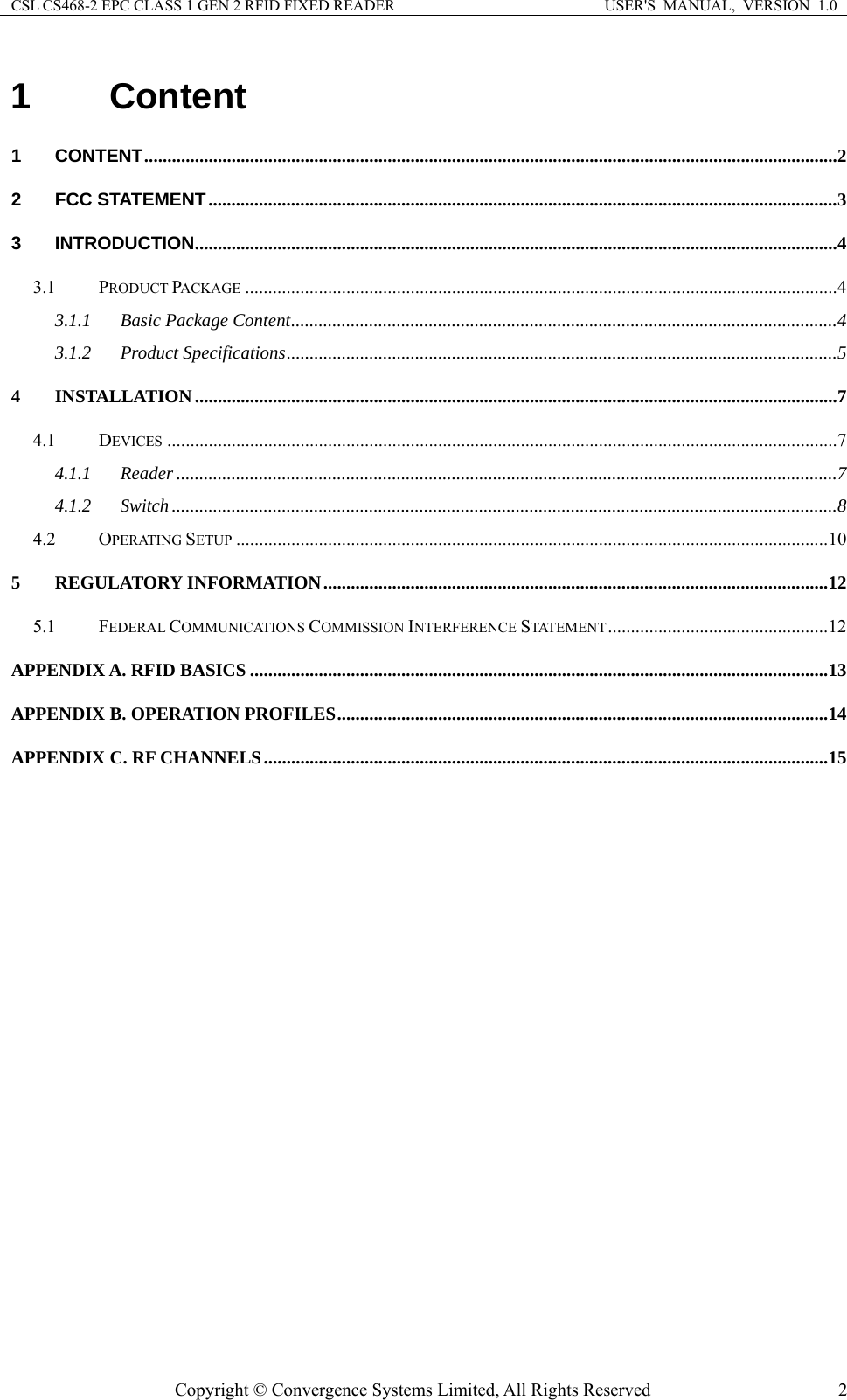 CSL CS468-2 EPC CLASS 1 GEN 2 RFID FIXED READER  USER&apos;S  MANUAL,  VERSION  1.0 Copyright © Convergence Systems Limited, All Rights Reserved  21 Content 1 CONTENT ....................................................................................................................................................... 2 2 FCC STATEMENT ......................................................................................................................................... 3 3 INTRODUCTION ............................................................................................................................................ 4 3.1 PRODUCT PACKAGE ................................................................................................................................. 4 3.1.1 Basic Package Content ....................................................................................................................... 4 3.1.2 Product Specifications ........................................................................................................................ 5 4 INSTALLATION ............................................................................................................................................ 7 4.1 DEVICES .................................................................................................................................................. 7 4.1.1 Reader ................................................................................................................................................ 7 4.1.2 Switch ................................................................................................................................................. 8 4.2 OPERATING SETUP ................................................................................................................................. 10 5 REGULATORY INFORMATION .............................................................................................................. 12 5.1 FEDERAL COMMUNICATIONS COMMISSION INTERFERENCE STATEMENT ................................................ 12 APPENDIX A. RFID BASICS .............................................................................................................................. 13 APPENDIX B. OPERATION PROFILES ........................................................................................................... 14 APPENDIX C. RF CHANNELS ........................................................................................................................... 15   