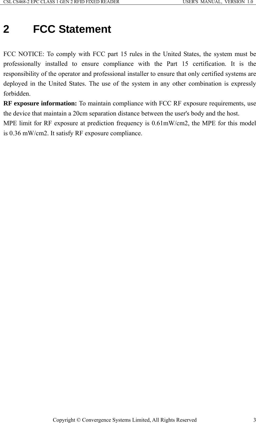 CSL CS468-2 EPC CLASS 1 GEN 2 RFID FIXED READER  USER&apos;S  MANUAL,  VERSION  1.0 Copyright © Convergence Systems Limited, All Rights Reserved  32 FCC Statement  FCC NOTICE: To comply with FCC part 15 rules in the United States, the system must be professionally installed to ensure compliance with the Part 15 certification. It is the responsibility of the operator and professional installer to ensure that only certified systems are deployed in the United States. The use of the system in any other combination is expressly forbidden. RF exposure information: To maintain compliance with FCC RF exposure requirements, use the device that maintain a 20cm separation distance between the user&apos;s body and the host.   MPE limit for RF exposure at prediction frequency is 0.61mW/cm2, the MPE for this model   is 0.36 mW/cm2. It satisfy RF exposure compliance.  