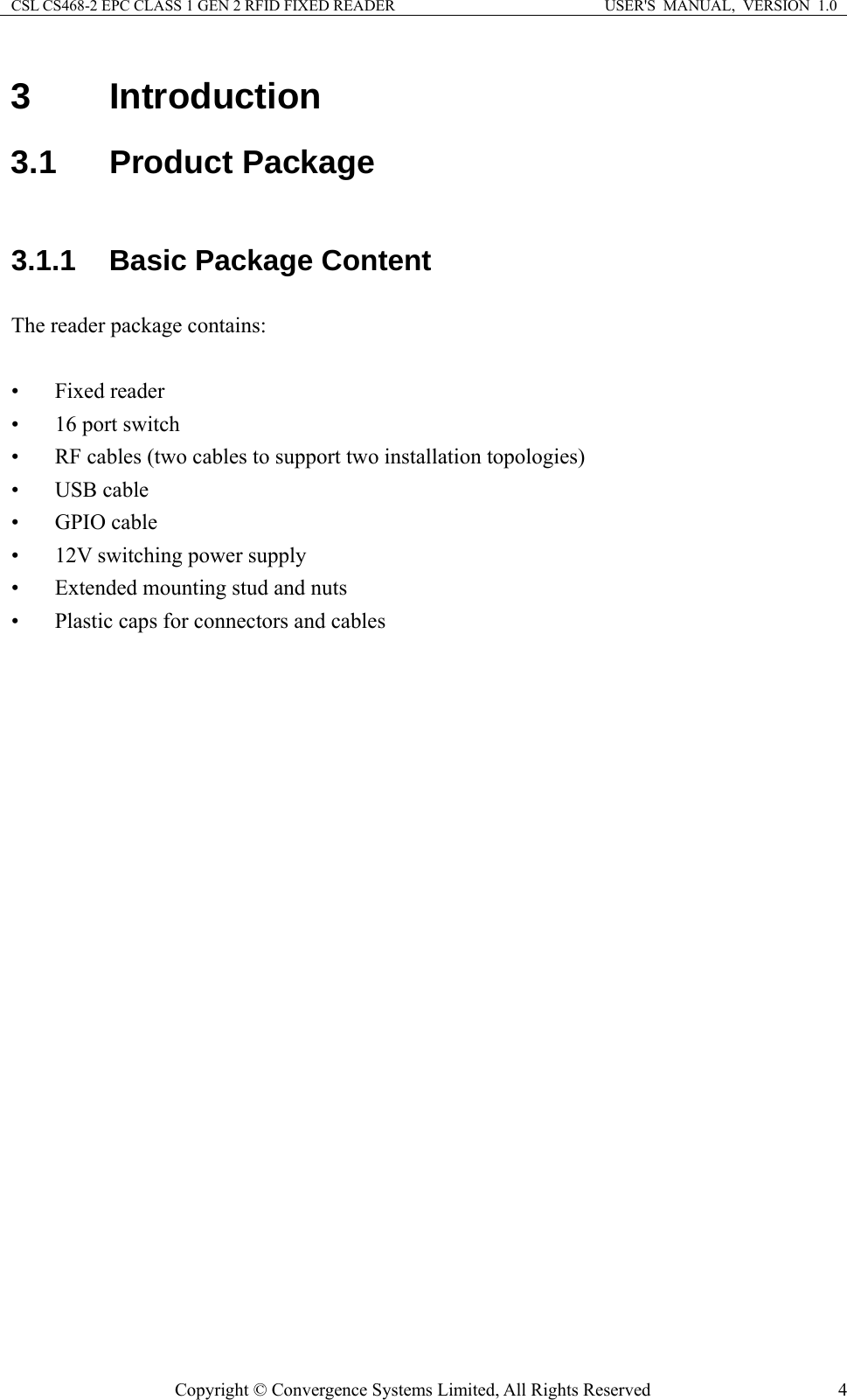 CSL CS468-2 EPC CLASS 1 GEN 2 RFID FIXED READER  USER&apos;S  MANUAL,  VERSION  1.0 Copyright © Convergence Systems Limited, All Rights Reserved  43 Introduction 3.1 Product Package 3.1.1 Basic Package Content The reader package contains:  • Fixed reader • 16 port switch • RF cables (two cables to support two installation topologies) • USB cable • GPIO cable • 12V switching power supply • Extended mounting stud and nuts • Plastic caps for connectors and cables 