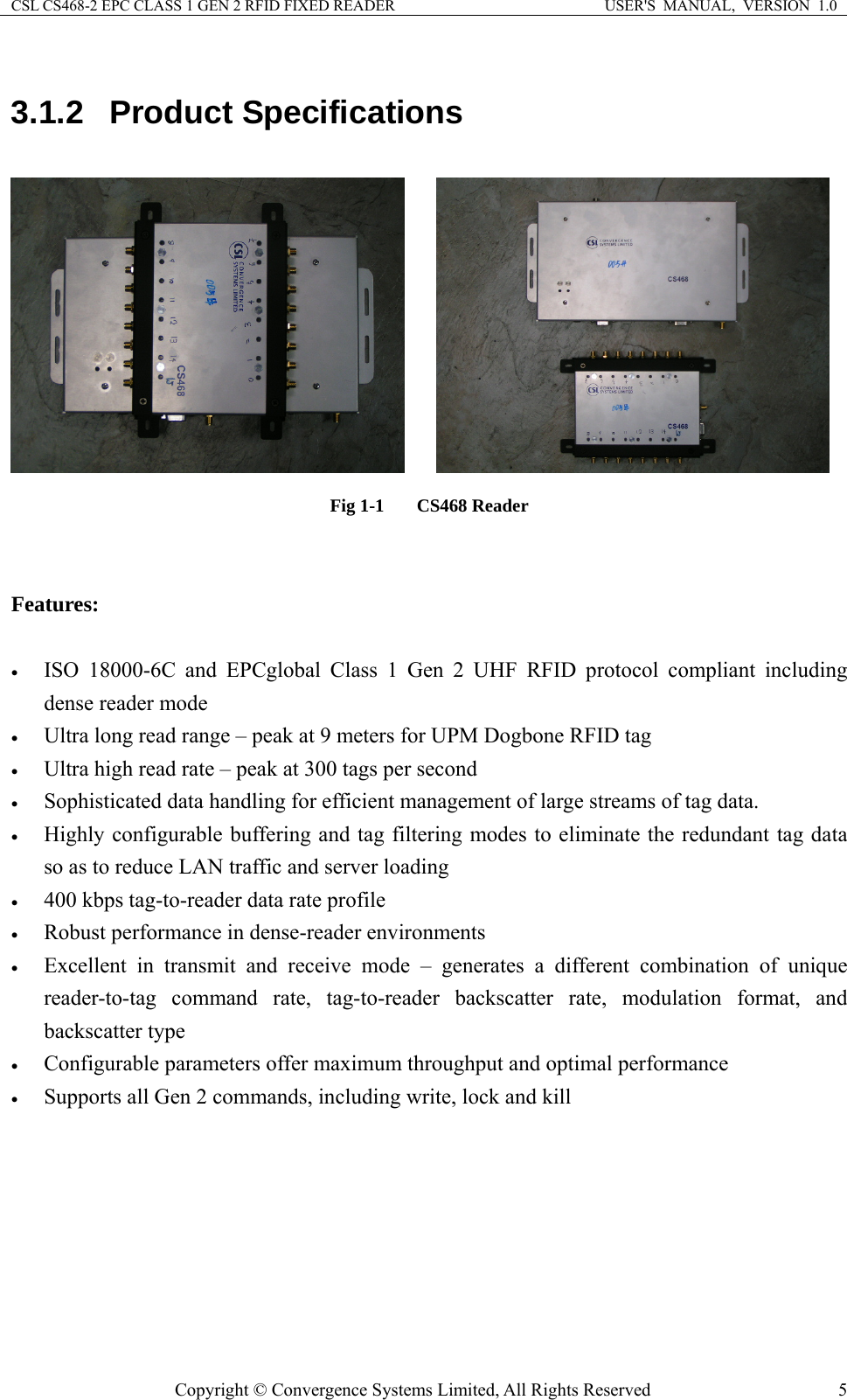 CSL CS468-2 EPC CLASS 1 GEN 2 RFID FIXED READER  USER&apos;S  MANUAL,  VERSION  1.0 Copyright © Convergence Systems Limited, All Rights Reserved  53.1.2 Product Specifications      Fig 1-1  CS468 Reader   Features:  • ISO 18000-6C and EPCglobal Class 1 Gen 2 UHF RFID protocol compliant including dense reader mode • Ultra long read range – peak at 9 meters for UPM Dogbone RFID tag • Ultra high read rate – peak at 300 tags per second • Sophisticated data handling for efficient management of large streams of tag data. • Highly configurable buffering and tag filtering modes to eliminate the redundant tag data so as to reduce LAN traffic and server loading • 400 kbps tag-to-reader data rate profile • Robust performance in dense-reader environments • Excellent in transmit and receive mode – generates a different combination of unique reader-to-tag command rate, tag-to-reader backscatter rate, modulation format, and backscatter type • Configurable parameters offer maximum throughput and optimal performance • Supports all Gen 2 commands, including write, lock and kill 