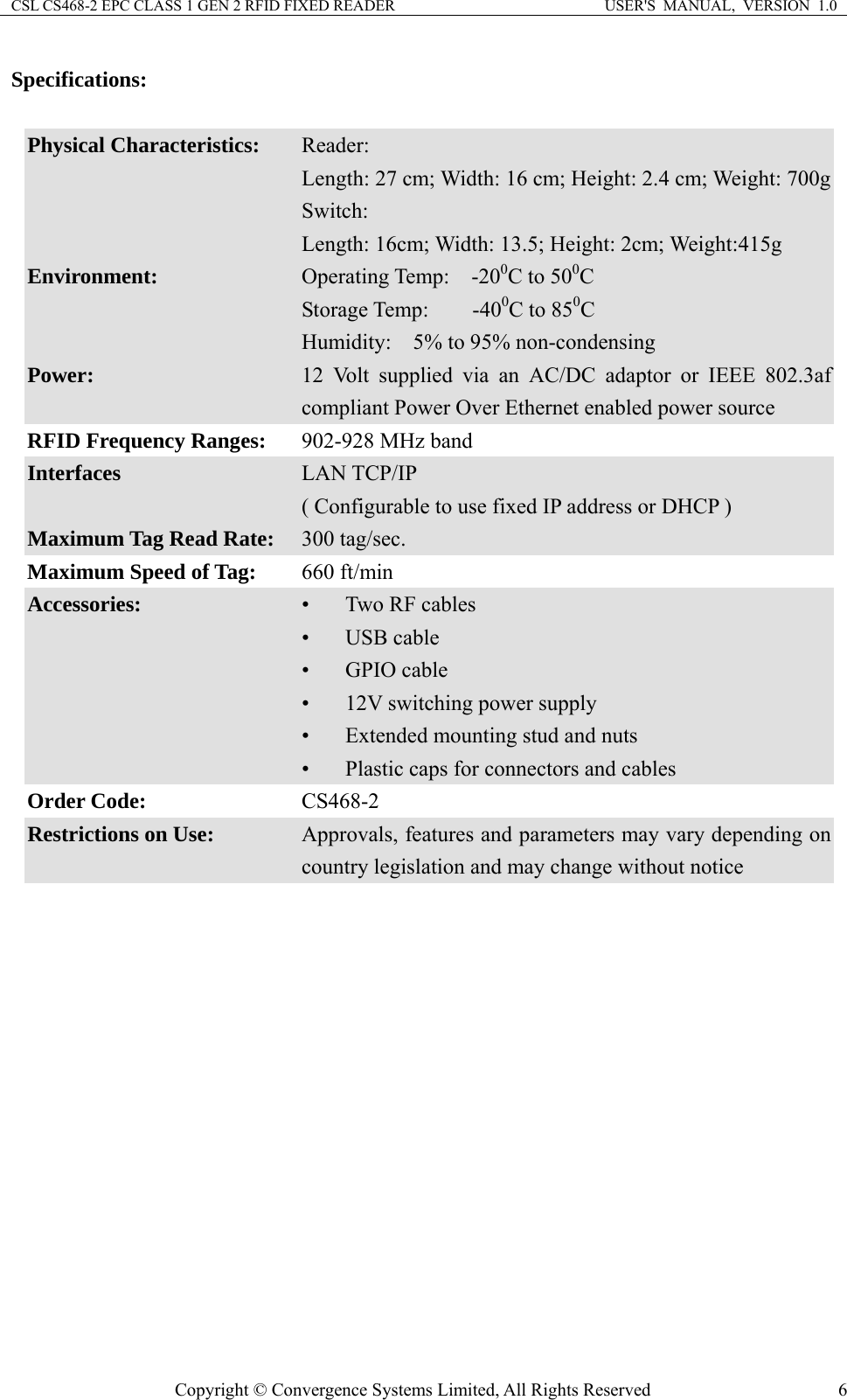 CSL CS468-2 EPC CLASS 1 GEN 2 RFID FIXED READER  USER&apos;S  MANUAL,  VERSION  1.0 Copyright © Convergence Systems Limited, All Rights Reserved  6Specifications:  Physical Characteristics:  Reader: Length: 27 cm; Width: 16 cm; Height: 2.4 cm; Weight: 700gSwitch: Length: 16cm; Width: 13.5; Height: 2cm; Weight:415g Environment:  Operating Temp:  -200C to 500C Storage Temp:    -400C to 850C Humidity:    5% to 95% non-condensing Power:  12 Volt supplied via an AC/DC adaptor or IEEE 802.3af compliant Power Over Ethernet enabled power source RFID Frequency Ranges:    902-928 MHz band Interfaces  LAN TCP/IP ( Configurable to use fixed IP address or DHCP ) Maximum Tag Read Rate:  300 tag/sec. Maximum Speed of Tag:  660 ft/min Accessories:  • Two RF cables • USB cable • GPIO cable • 12V switching power supply • Extended mounting stud and nuts • Plastic caps for connectors and cables Order Code:  CS468-2 Restrictions on Use:  Approvals, features and parameters may vary depending on country legislation and may change without notice  