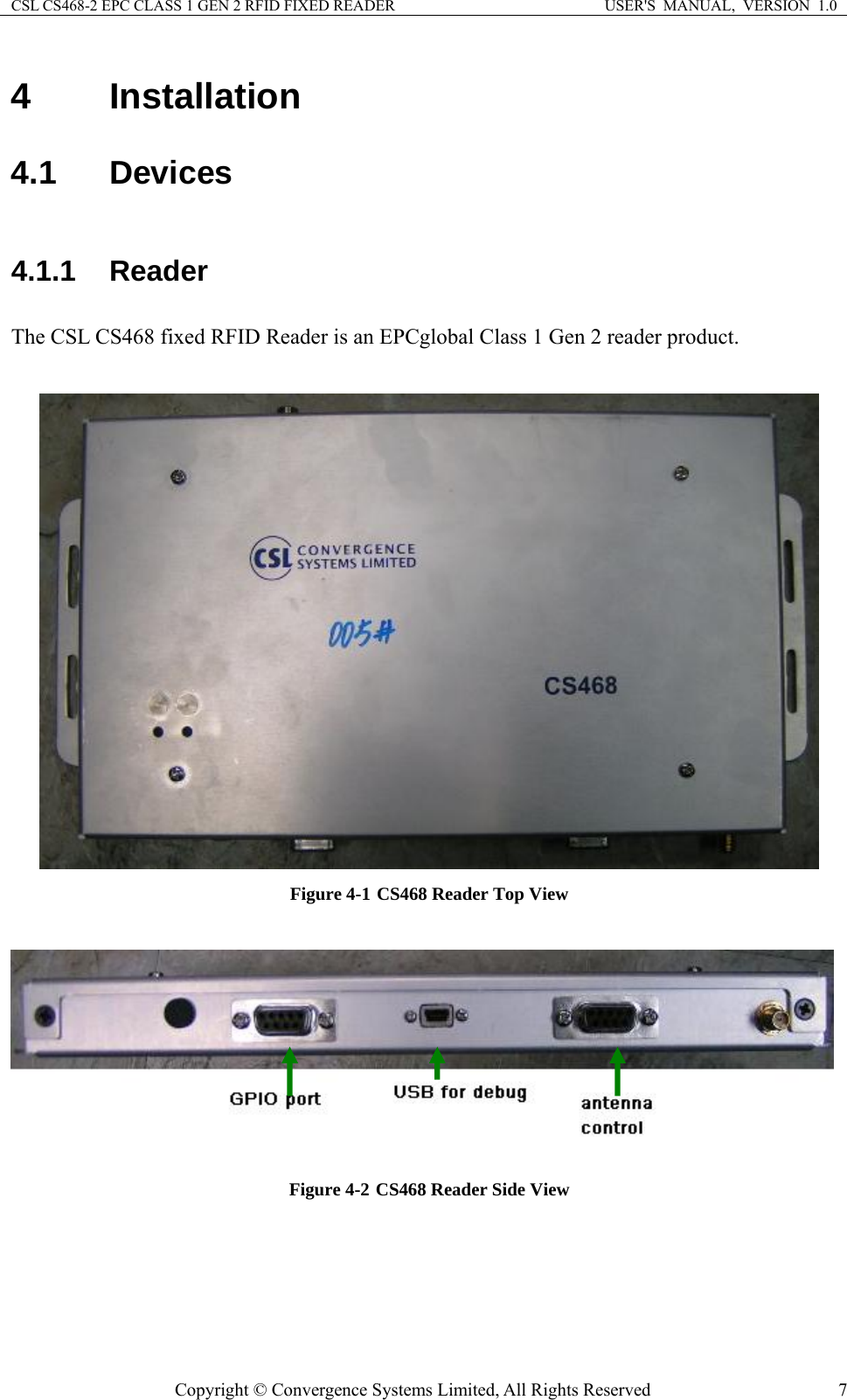 CSL CS468-2 EPC CLASS 1 GEN 2 RFID FIXED READER  USER&apos;S  MANUAL,  VERSION  1.0 Copyright © Convergence Systems Limited, All Rights Reserved  74 Installation 4.1 Devices 4.1.1 Reader  The CSL CS468 fixed RFID Reader is an EPCglobal Class 1 Gen 2 reader product.     Figure 4-1 CS468 Reader Top View   Figure 4-2 CS468 Reader Side View  